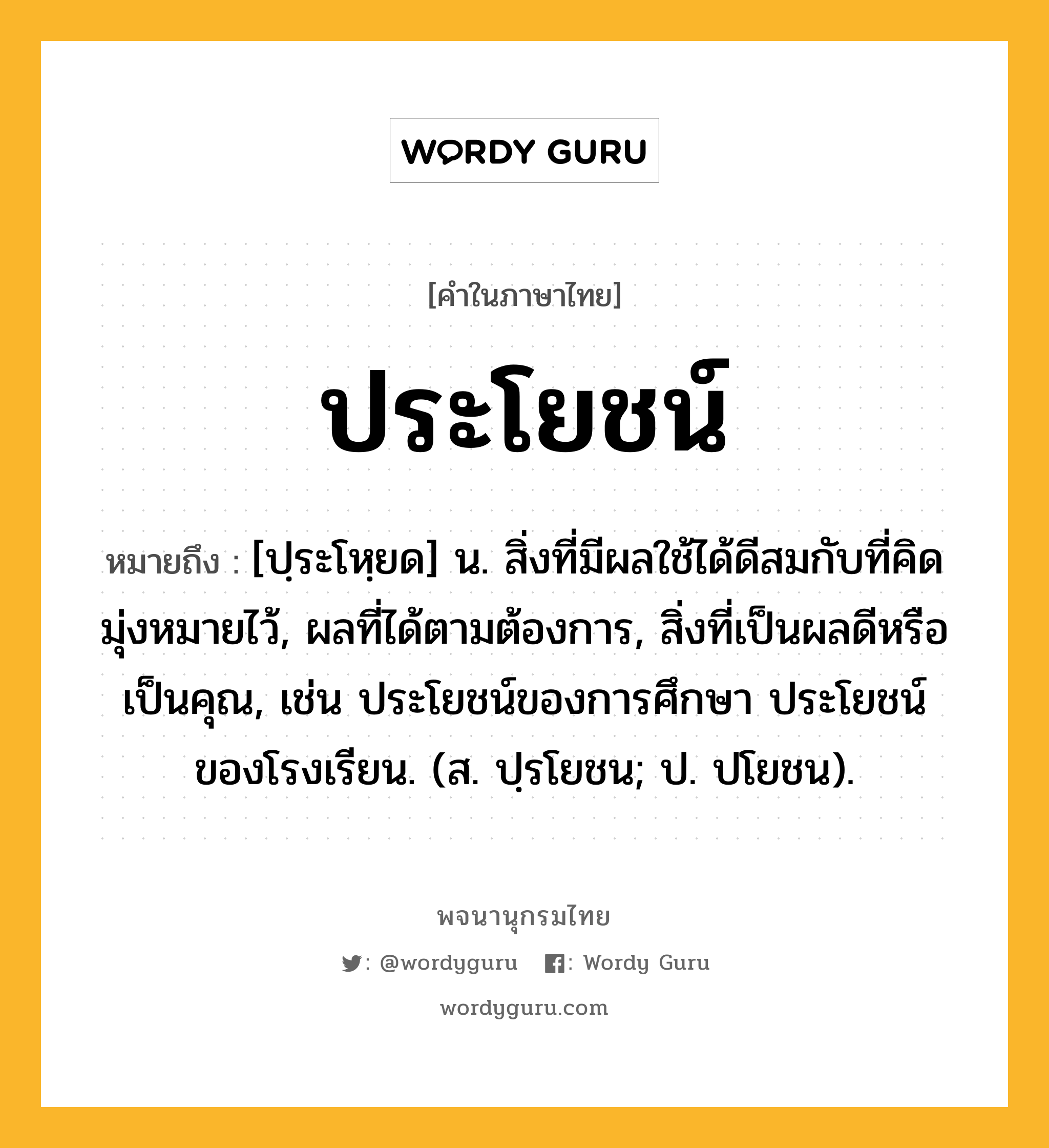 ประโยชน์ ความหมาย หมายถึงอะไร?, คำในภาษาไทย ประโยชน์ หมายถึง [ปฺระโหฺยด] น. สิ่งที่มีผลใช้ได้ดีสมกับที่คิดมุ่งหมายไว้, ผลที่ได้ตามต้องการ, สิ่งที่เป็นผลดีหรือเป็นคุณ, เช่น ประโยชน์ของการศึกษา ประโยชน์ของโรงเรียน. (ส. ปฺรโยชน; ป. ปโยชน).