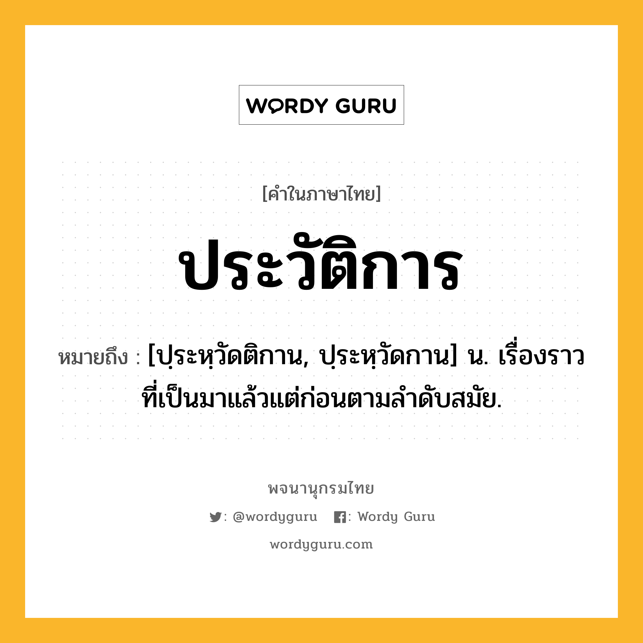 ประวัติการ ความหมาย หมายถึงอะไร?, คำในภาษาไทย ประวัติการ หมายถึง [ปฺระหฺวัดติกาน, ปฺระหฺวัดกาน] น. เรื่องราวที่เป็นมาแล้วแต่ก่อนตามลําดับสมัย.