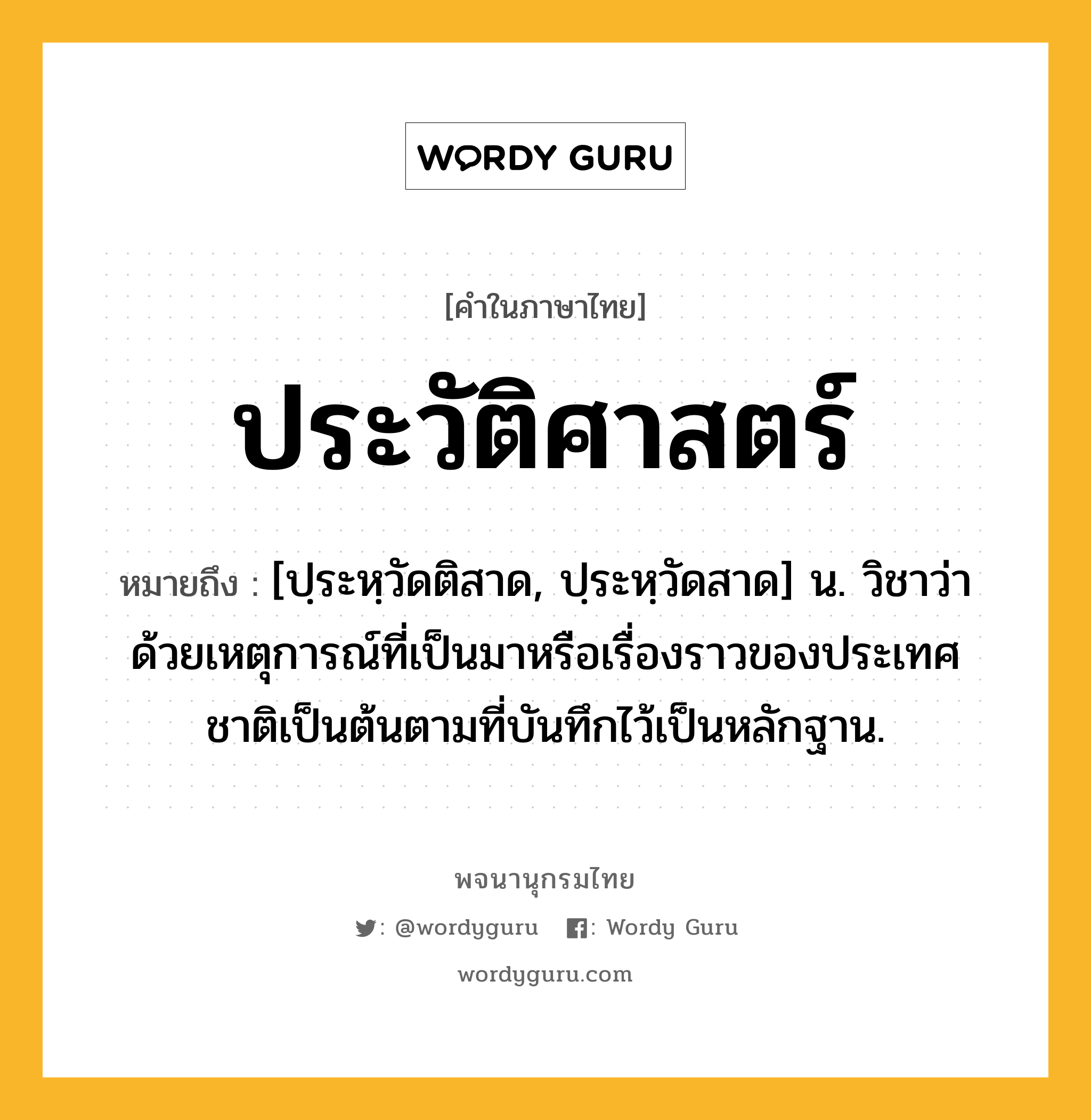 ประวัติศาสตร์ ความหมาย หมายถึงอะไร?, คำในภาษาไทย ประวัติศาสตร์ หมายถึง [ปฺระหฺวัดติสาด, ปฺระหฺวัดสาด] น. วิชาว่าด้วยเหตุการณ์ที่เป็นมาหรือเรื่องราวของประเทศชาติเป็นต้นตามที่บันทึกไว้เป็นหลักฐาน.