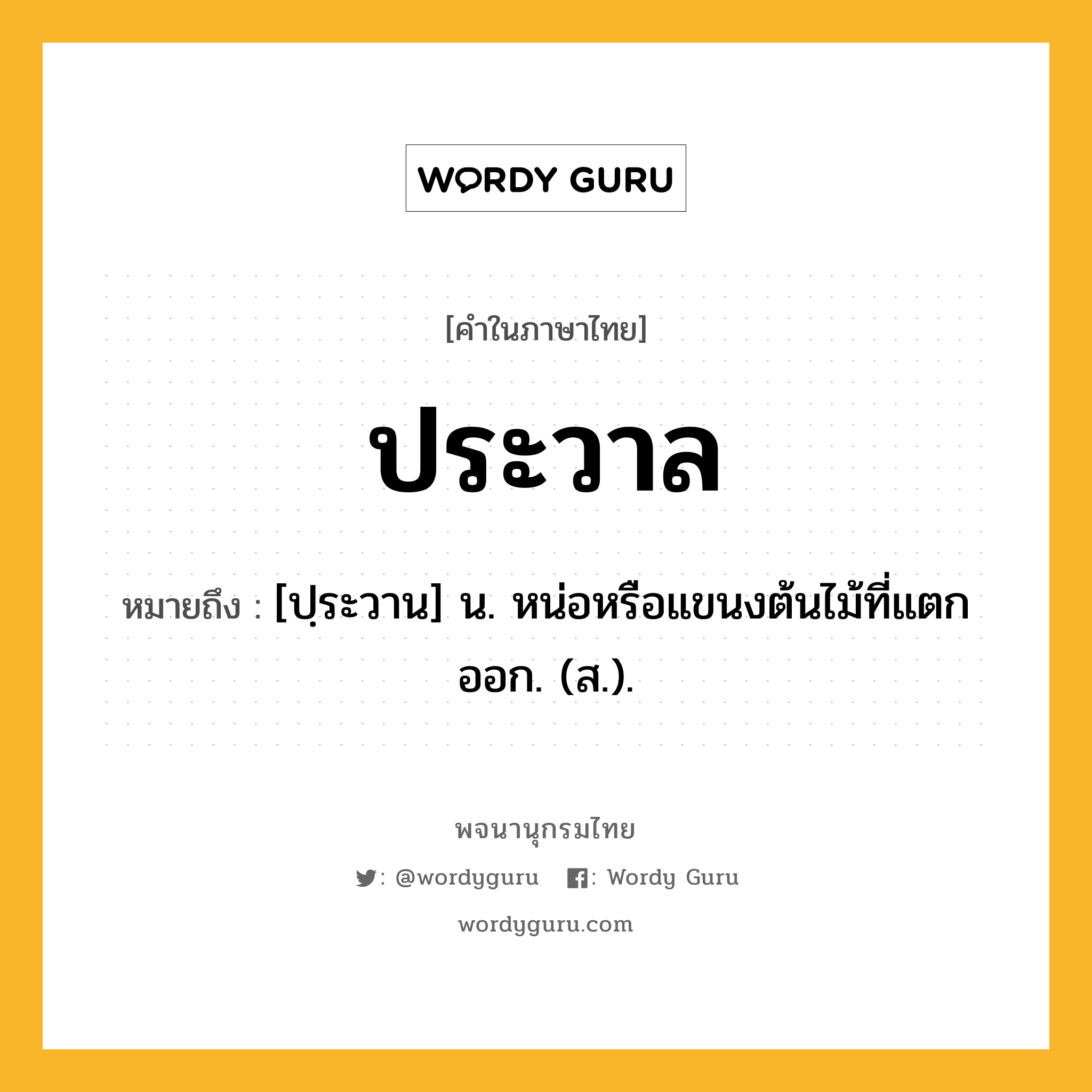 ประวาล ความหมาย หมายถึงอะไร?, คำในภาษาไทย ประวาล หมายถึง [ปฺระวาน] น. หน่อหรือแขนงต้นไม้ที่แตกออก. (ส.).