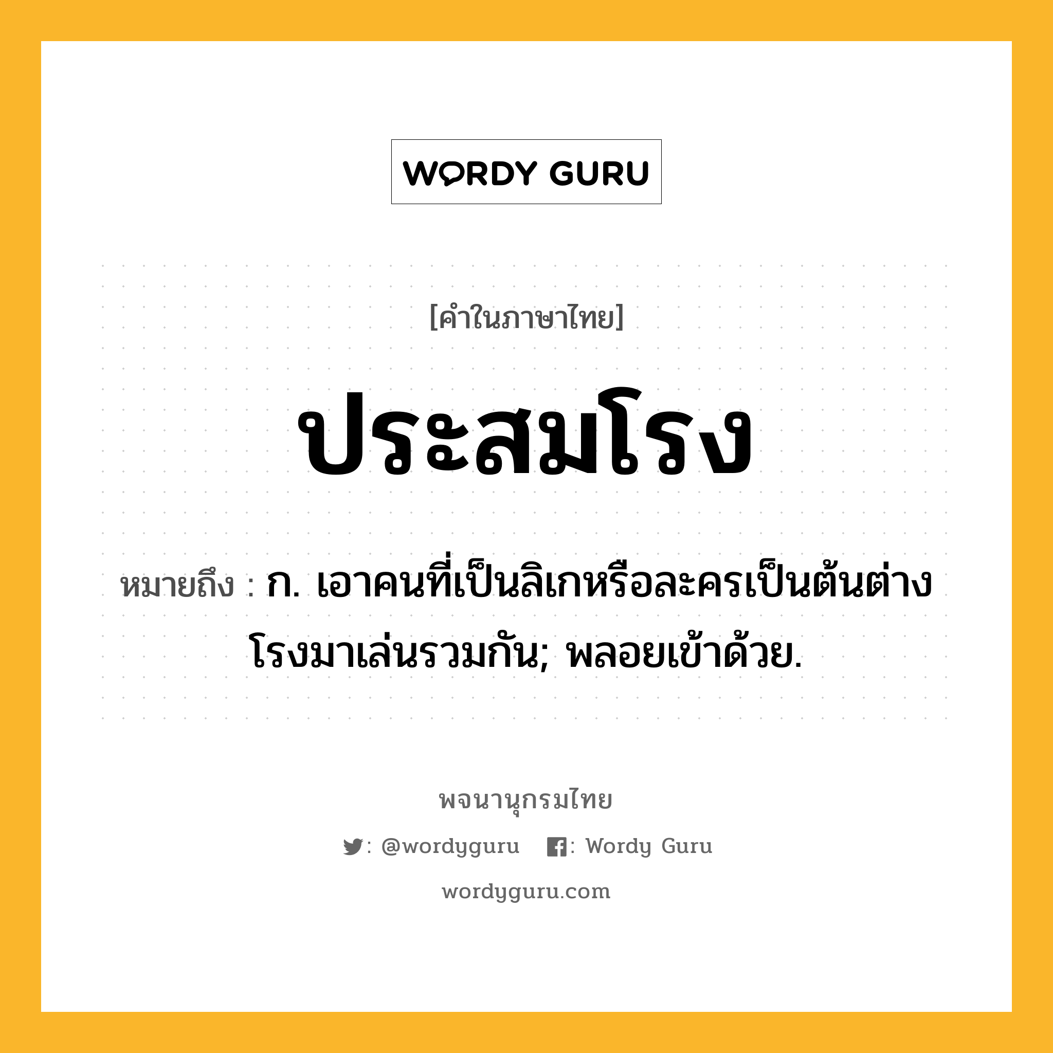 ประสมโรง ความหมาย หมายถึงอะไร?, คำในภาษาไทย ประสมโรง หมายถึง ก. เอาคนที่เป็นลิเกหรือละครเป็นต้นต่างโรงมาเล่นรวมกัน; พลอยเข้าด้วย.