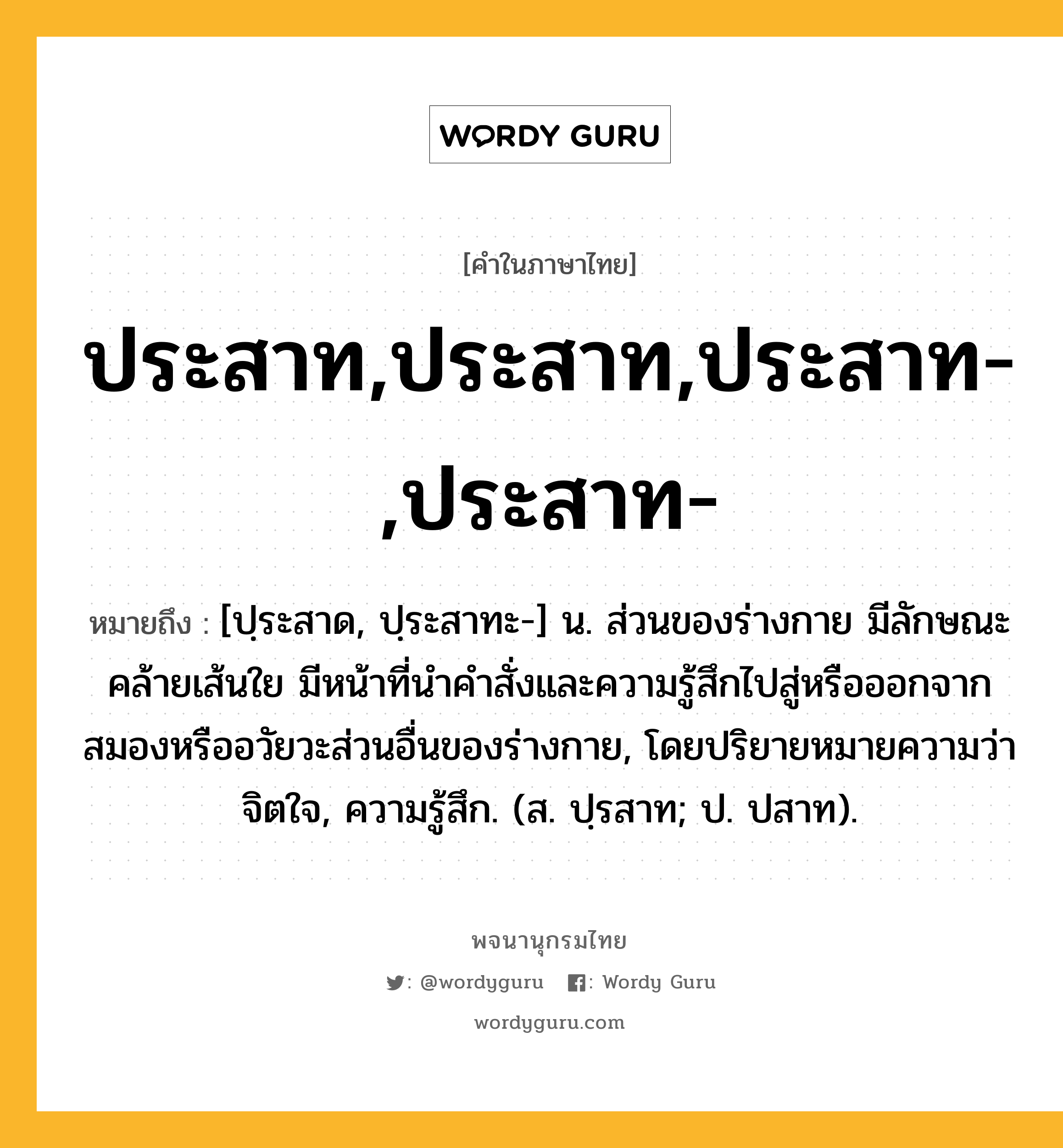 ประสาท,ประสาท,ประสาท-,ประสาท- ความหมาย หมายถึงอะไร?, คำในภาษาไทย ประสาท,ประสาท,ประสาท-,ประสาท- หมายถึง [ปฺระสาด, ปฺระสาทะ-] น. ส่วนของร่างกาย มีลักษณะคล้ายเส้นใย มีหน้าที่นําคําสั่งและความรู้สึกไปสู่หรือออกจากสมองหรืออวัยวะส่วนอื่นของร่างกาย, โดยปริยายหมายความว่า จิตใจ, ความรู้สึก. (ส. ปฺรสาท; ป. ปสาท).