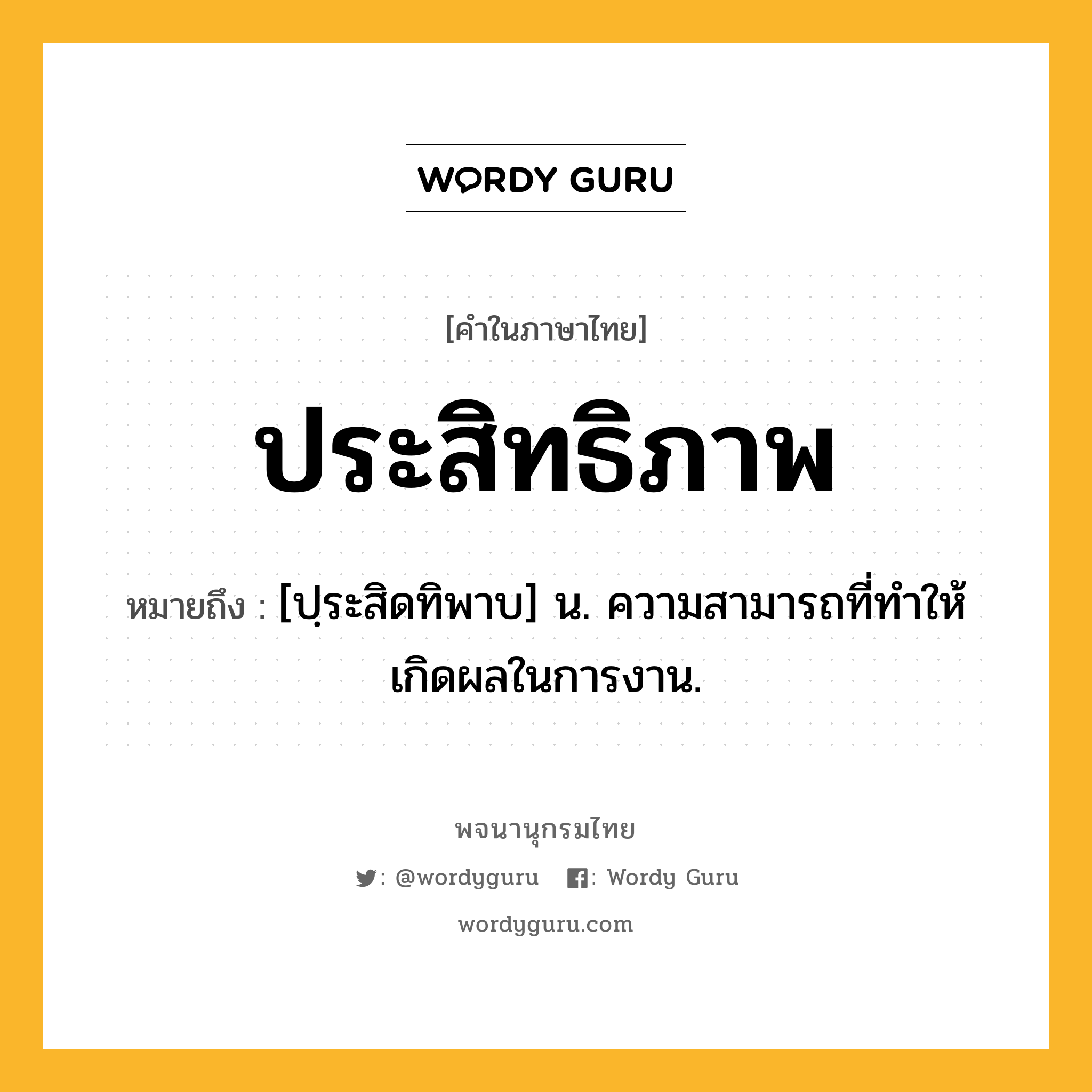 ประสิทธิภาพ ความหมาย หมายถึงอะไร?, คำในภาษาไทย ประสิทธิภาพ หมายถึง [ปฺระสิดทิพาบ] น. ความสามารถที่ทําให้เกิดผลในการงาน.