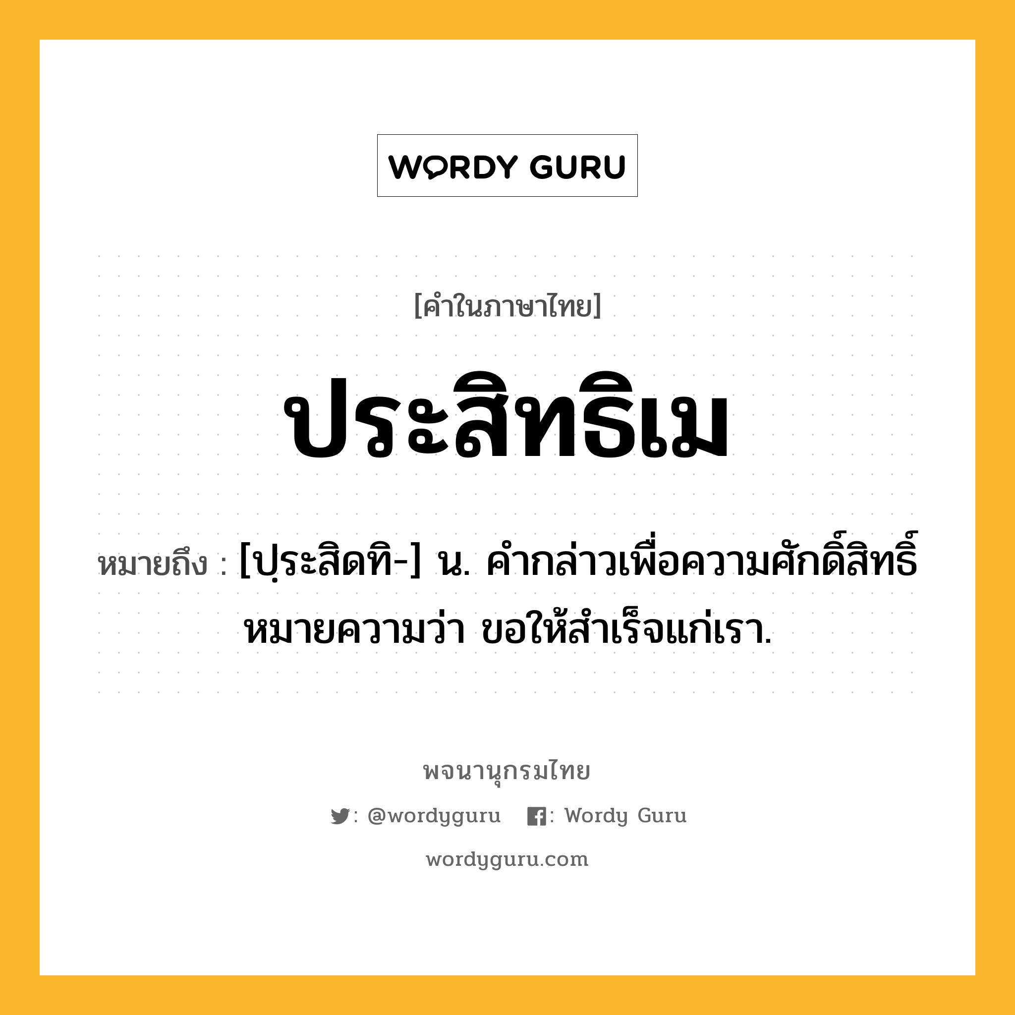 ประสิทธิเม ความหมาย หมายถึงอะไร?, คำในภาษาไทย ประสิทธิเม หมายถึง [ปฺระสิดทิ-] น. คํากล่าวเพื่อความศักดิ์สิทธิ์ หมายความว่า ขอให้สําเร็จแก่เรา.