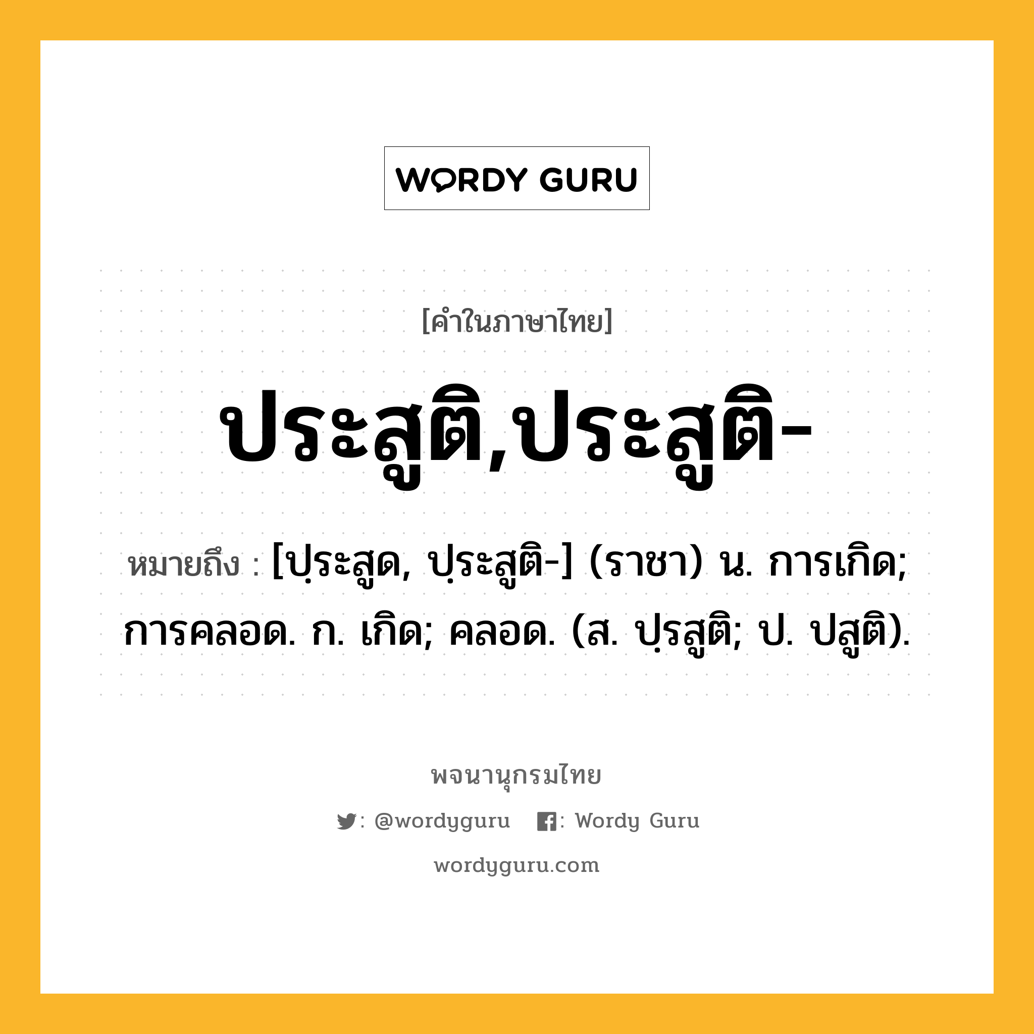 ประสูติ,ประสูติ- ความหมาย หมายถึงอะไร?, คำในภาษาไทย ประสูติ,ประสูติ- หมายถึง [ปฺระสูด, ปฺระสูติ-] (ราชา) น. การเกิด; การคลอด. ก. เกิด; คลอด. (ส. ปฺรสูติ; ป. ปสูติ).