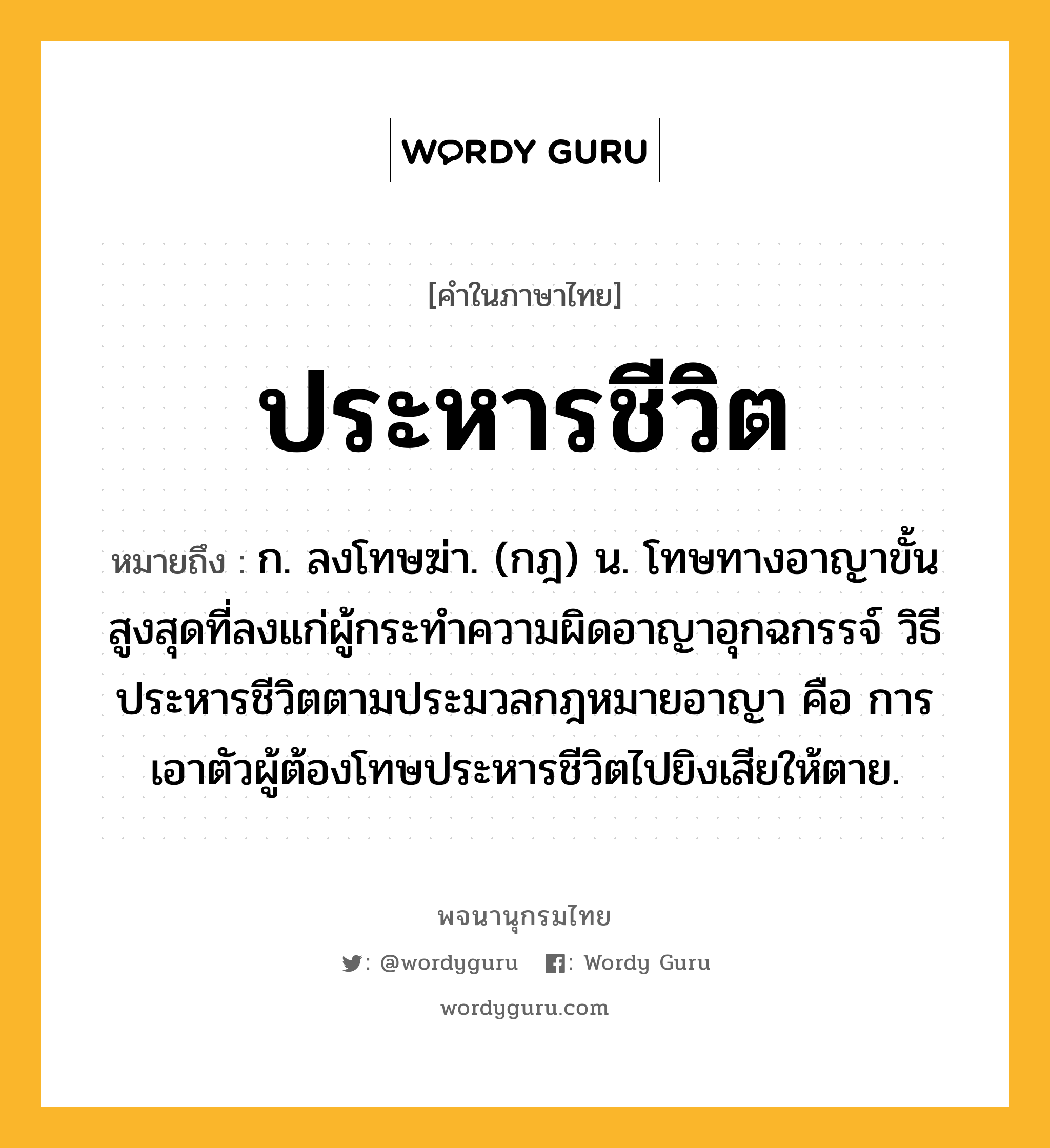 ประหารชีวิต ความหมาย หมายถึงอะไร?, คำในภาษาไทย ประหารชีวิต หมายถึง ก. ลงโทษฆ่า. (กฎ) น. โทษทางอาญาขั้นสูงสุดที่ลงแก่ผู้กระทําความผิดอาญาอุกฉกรรจ์ วิธีประหารชีวิตตามประมวลกฎหมายอาญา คือ การเอาตัวผู้ต้องโทษประหารชีวิตไปยิงเสียให้ตาย.