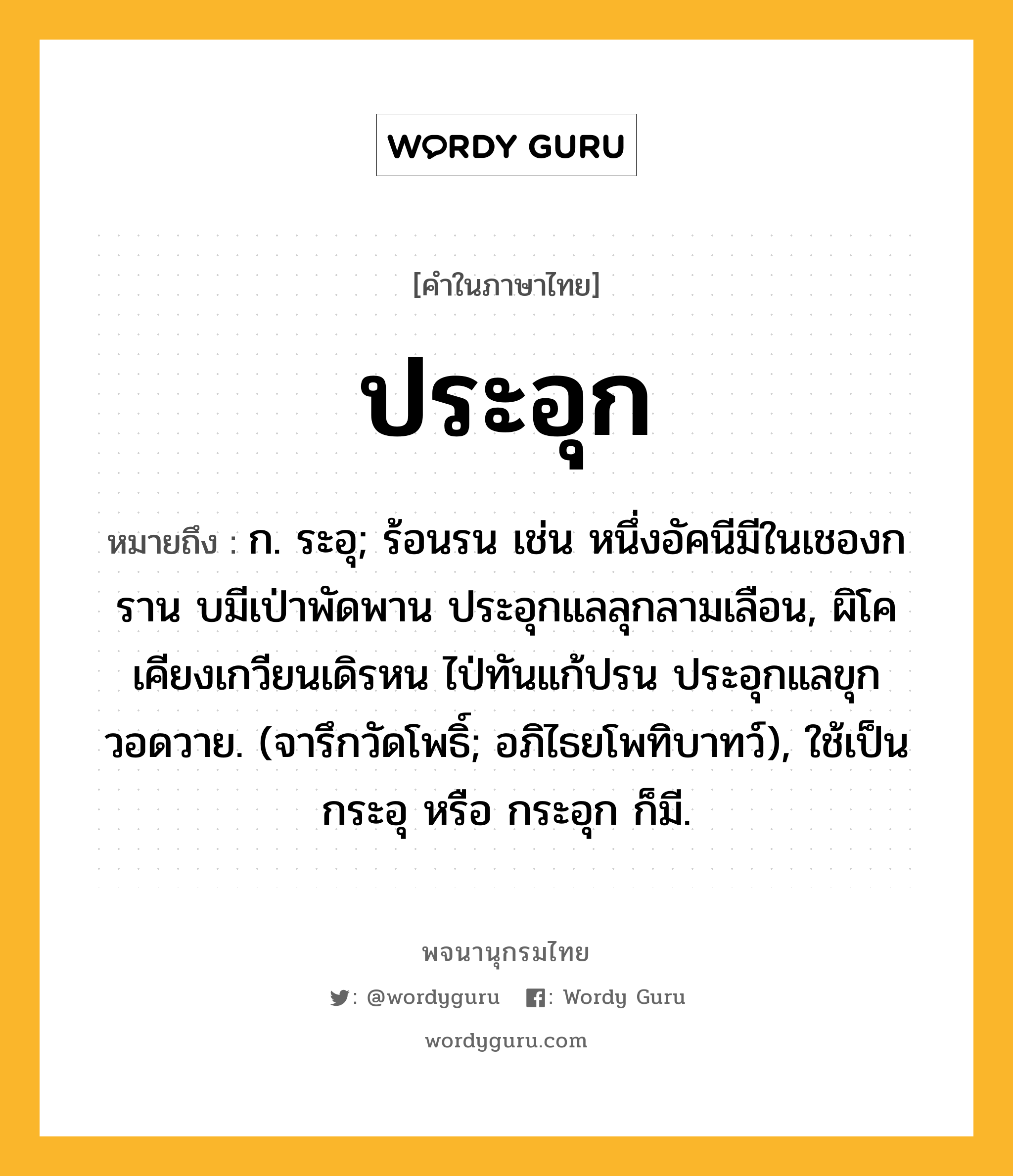 ประอุก ความหมาย หมายถึงอะไร?, คำในภาษาไทย ประอุก หมายถึง ก. ระอุ; ร้อนรน เช่น หนึ่งอัคนีมีในเชองกราน บมีเป่าพัดพาน ประอุกแลลุกลามเลือน, ผิโคเคียงเกวียนเดิรหน ไป่ทันแก้ปรน ประอุกแลขุกวอดวาย. (จารึกวัดโพธิ์; อภิไธยโพทิบาทว์), ใช้เป็น กระอุ หรือ กระอุก ก็มี.