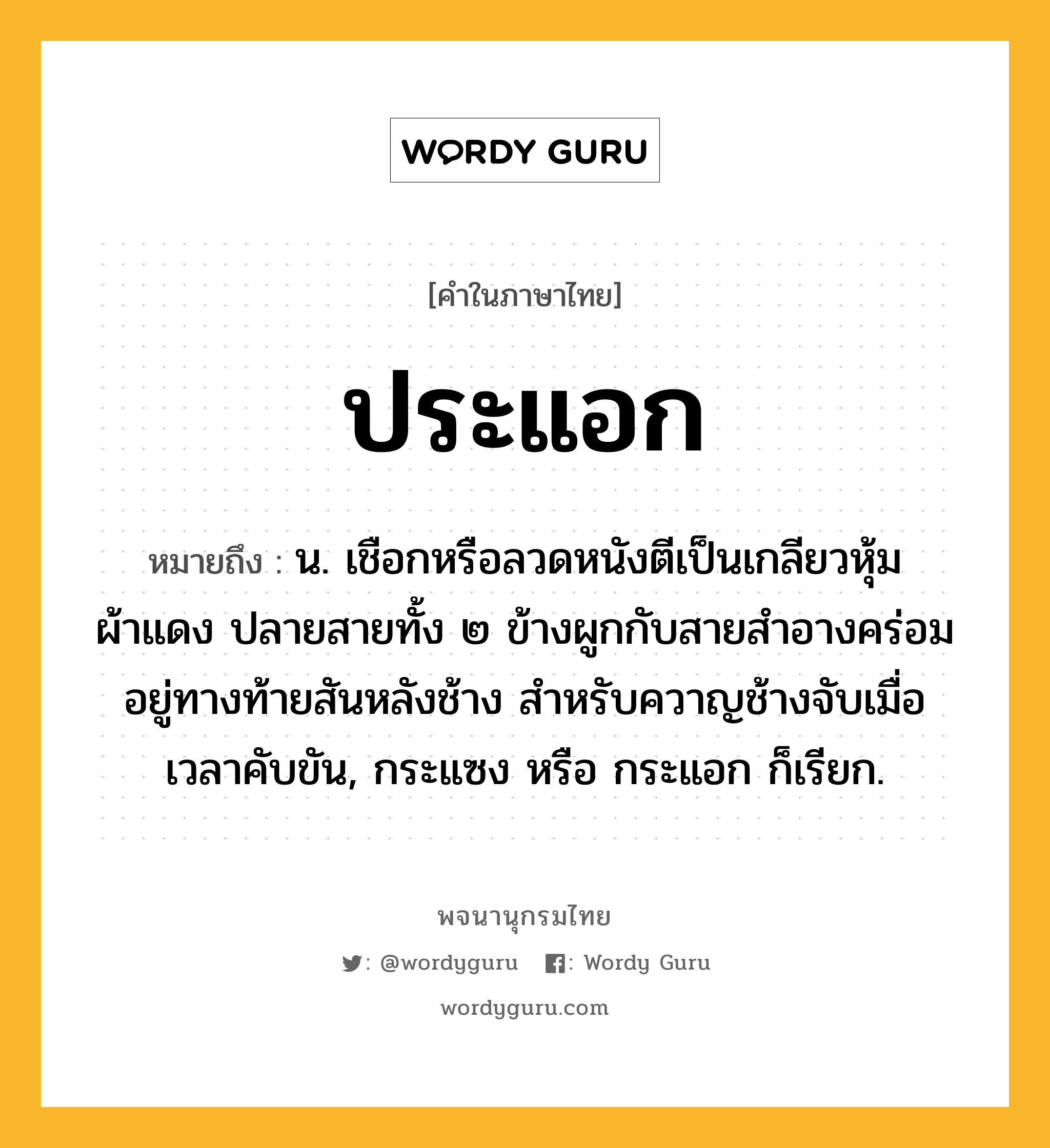 ประแอก ความหมาย หมายถึงอะไร?, คำในภาษาไทย ประแอก หมายถึง น. เชือกหรือลวดหนังตีเป็นเกลียวหุ้มผ้าแดง ปลายสายทั้ง ๒ ข้างผูกกับสายสำอางคร่อมอยู่ทางท้ายสันหลังช้าง สำหรับควาญช้างจับเมื่อเวลาคับขัน, กระแซง หรือ กระแอก ก็เรียก.