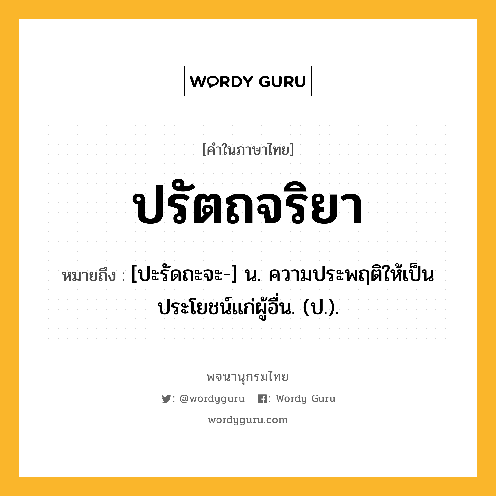 ปรัตถจริยา ความหมาย หมายถึงอะไร?, คำในภาษาไทย ปรัตถจริยา หมายถึง [ปะรัดถะจะ-] น. ความประพฤติให้เป็นประโยชน์แก่ผู้อื่น. (ป.).