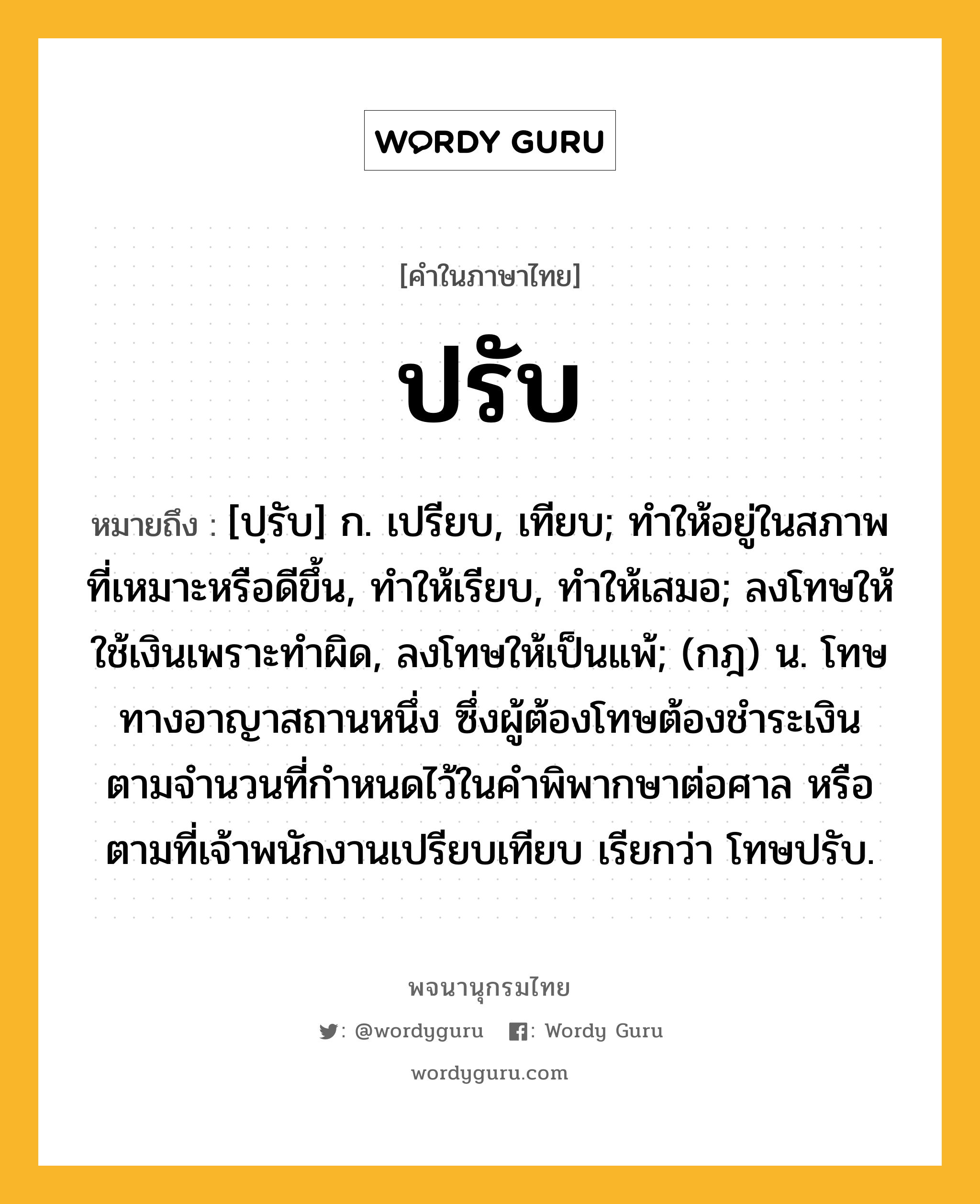 ปรับ ความหมาย หมายถึงอะไร?, คำในภาษาไทย ปรับ หมายถึง [ปฺรับ] ก. เปรียบ, เทียบ; ทําให้อยู่ในสภาพที่เหมาะหรือดีขึ้น, ทําให้เรียบ, ทําให้เสมอ; ลงโทษให้ใช้เงินเพราะทําผิด, ลงโทษให้เป็นแพ้; (กฎ) น. โทษทางอาญาสถานหนึ่ง ซึ่งผู้ต้องโทษต้องชําระเงินตามจํานวนที่กําหนดไว้ในคําพิพากษาต่อศาล หรือตามที่เจ้าพนักงานเปรียบเทียบ เรียกว่า โทษปรับ.