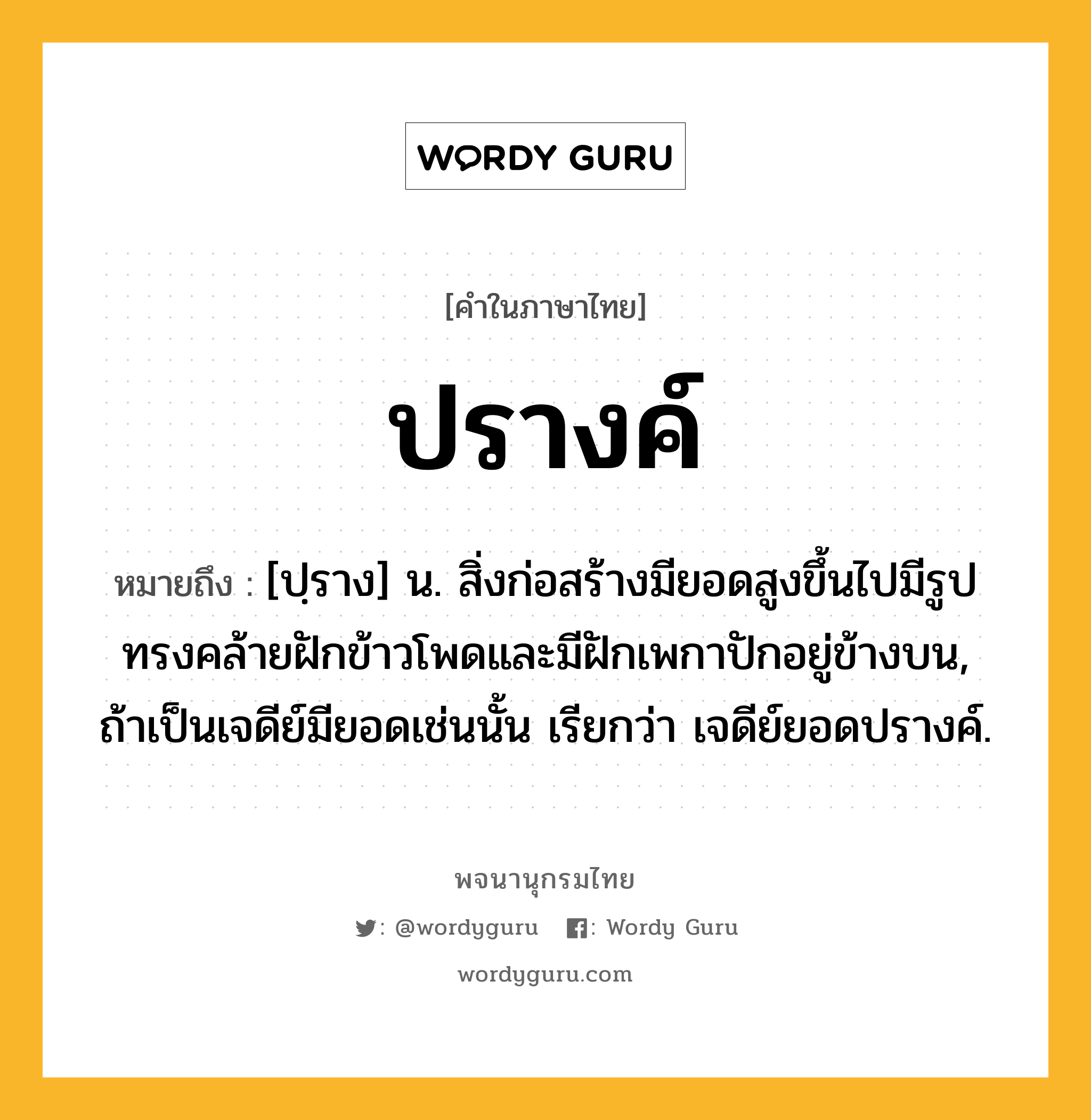 ปรางค์ ความหมาย หมายถึงอะไร?, คำในภาษาไทย ปรางค์ หมายถึง [ปฺราง] น. สิ่งก่อสร้างมียอดสูงขึ้นไปมีรูปทรงคล้ายฝักข้าวโพดและมีฝักเพกาปักอยู่ข้างบน, ถ้าเป็นเจดีย์มียอดเช่นนั้น เรียกว่า เจดีย์ยอดปรางค์.