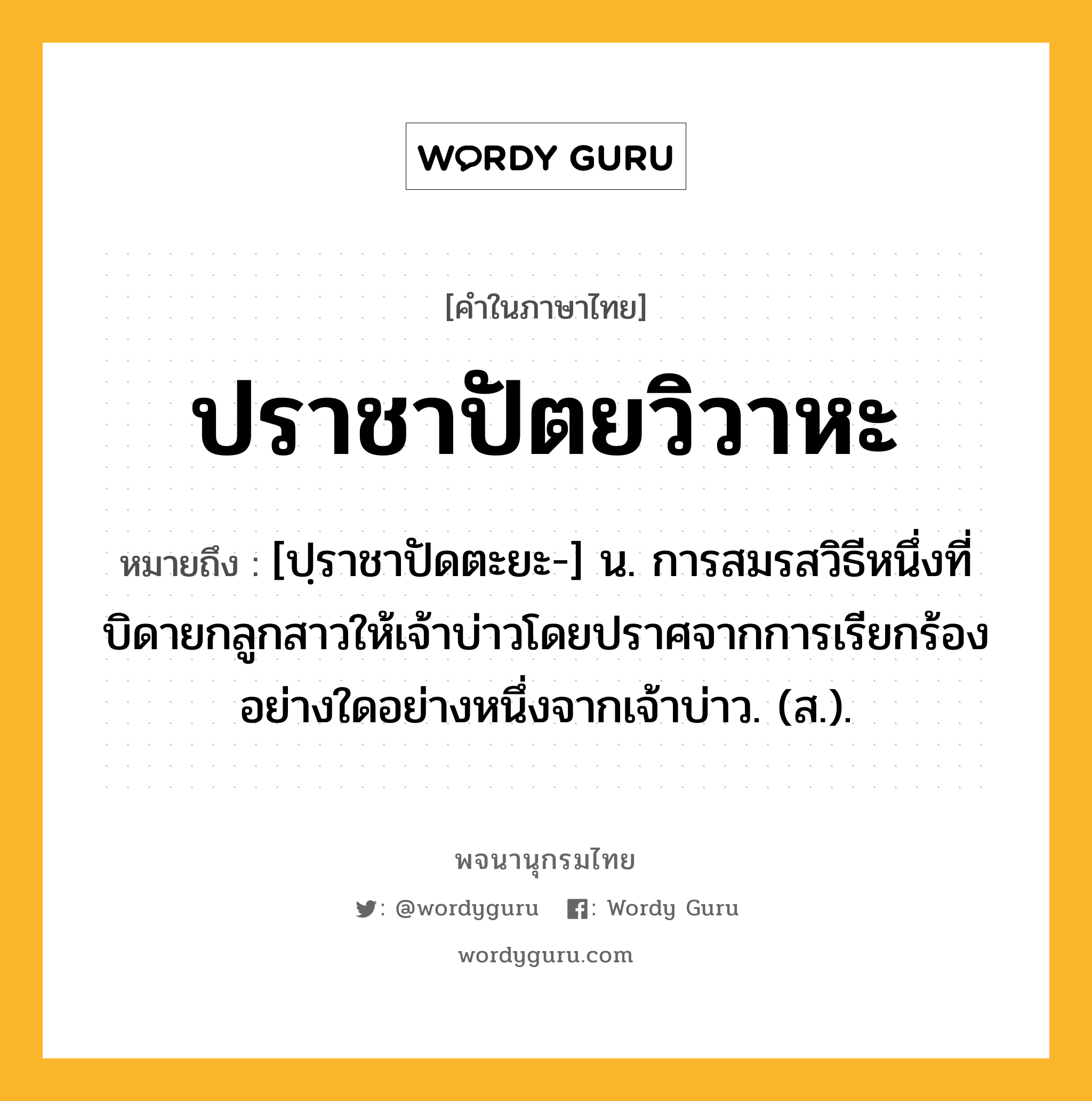 ปราชาปัตยวิวาหะ ความหมาย หมายถึงอะไร?, คำในภาษาไทย ปราชาปัตยวิวาหะ หมายถึง [ปฺราชาปัดตะยะ-] น. การสมรสวิธีหนึ่งที่บิดายกลูกสาวให้เจ้าบ่าวโดยปราศจากการเรียกร้องอย่างใดอย่างหนึ่งจากเจ้าบ่าว. (ส.).