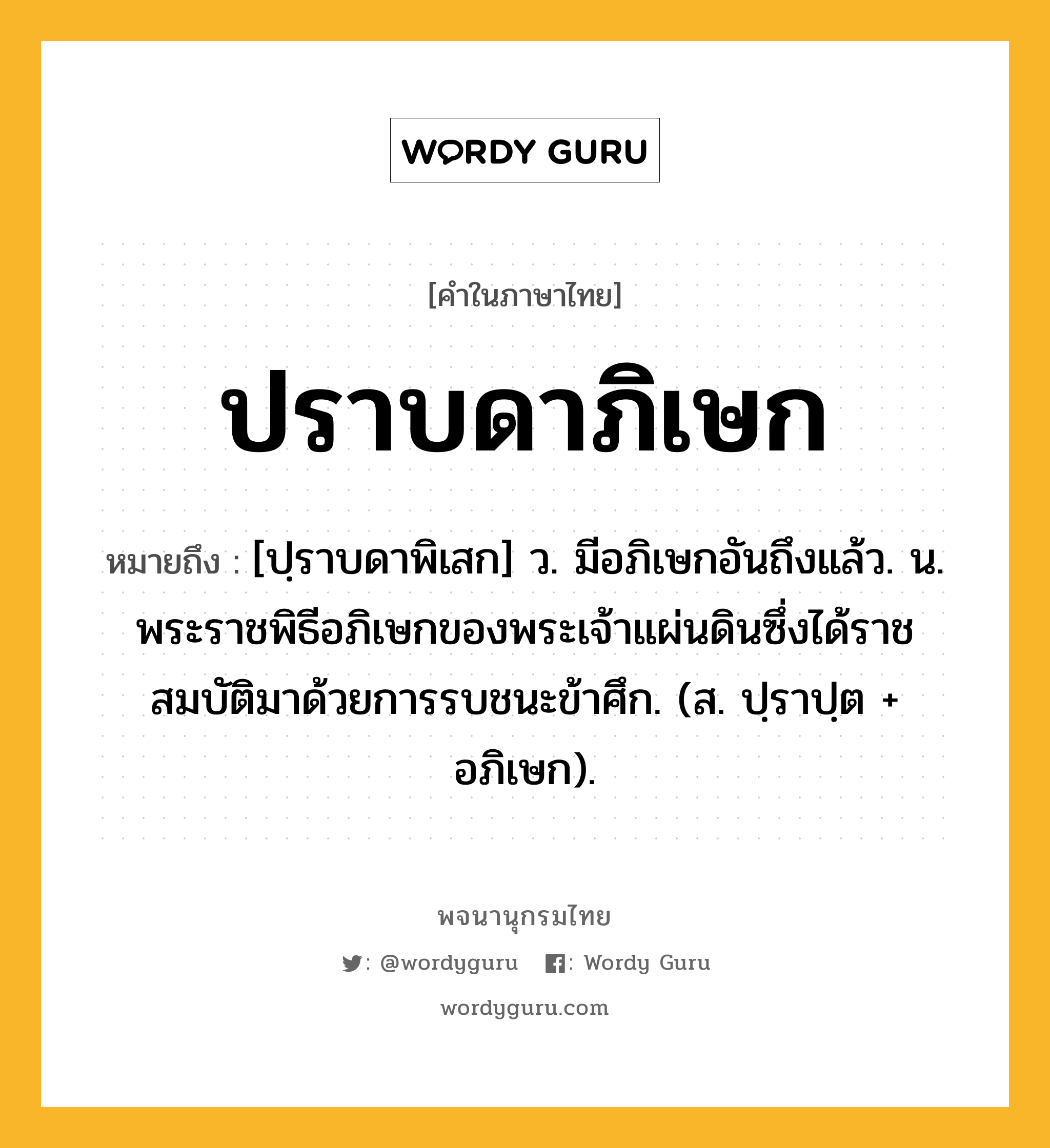 ปราบดาภิเษก ความหมาย หมายถึงอะไร?, คำในภาษาไทย ปราบดาภิเษก หมายถึง [ปฺราบดาพิเสก] ว. มีอภิเษกอันถึงแล้ว. น. พระราชพิธีอภิเษกของพระเจ้าแผ่นดินซึ่งได้ราชสมบัติมาด้วยการรบชนะข้าศึก. (ส. ปฺราปฺต + อภิเษก).