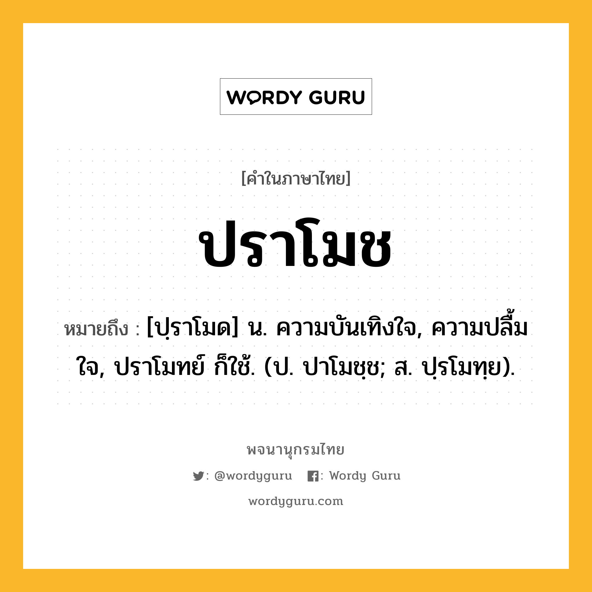 ปราโมช ความหมาย หมายถึงอะไร?, คำในภาษาไทย ปราโมช หมายถึง [ปฺราโมด] น. ความบันเทิงใจ, ความปลื้มใจ, ปราโมทย์ ก็ใช้. (ป. ปาโมชฺช; ส. ปฺรโมทฺย).