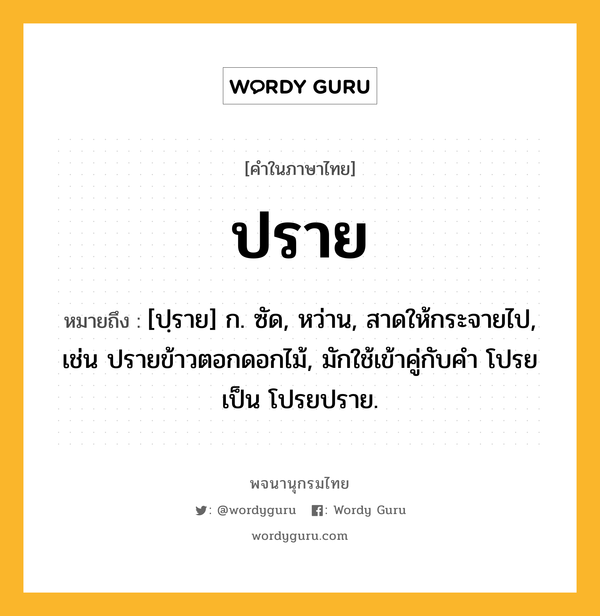 ปราย ความหมาย หมายถึงอะไร?, คำในภาษาไทย ปราย หมายถึง [ปฺราย] ก. ซัด, หว่าน, สาดให้กระจายไป, เช่น ปรายข้าวตอกดอกไม้, มักใช้เข้าคู่กับคำ โปรย เป็น โปรยปราย.