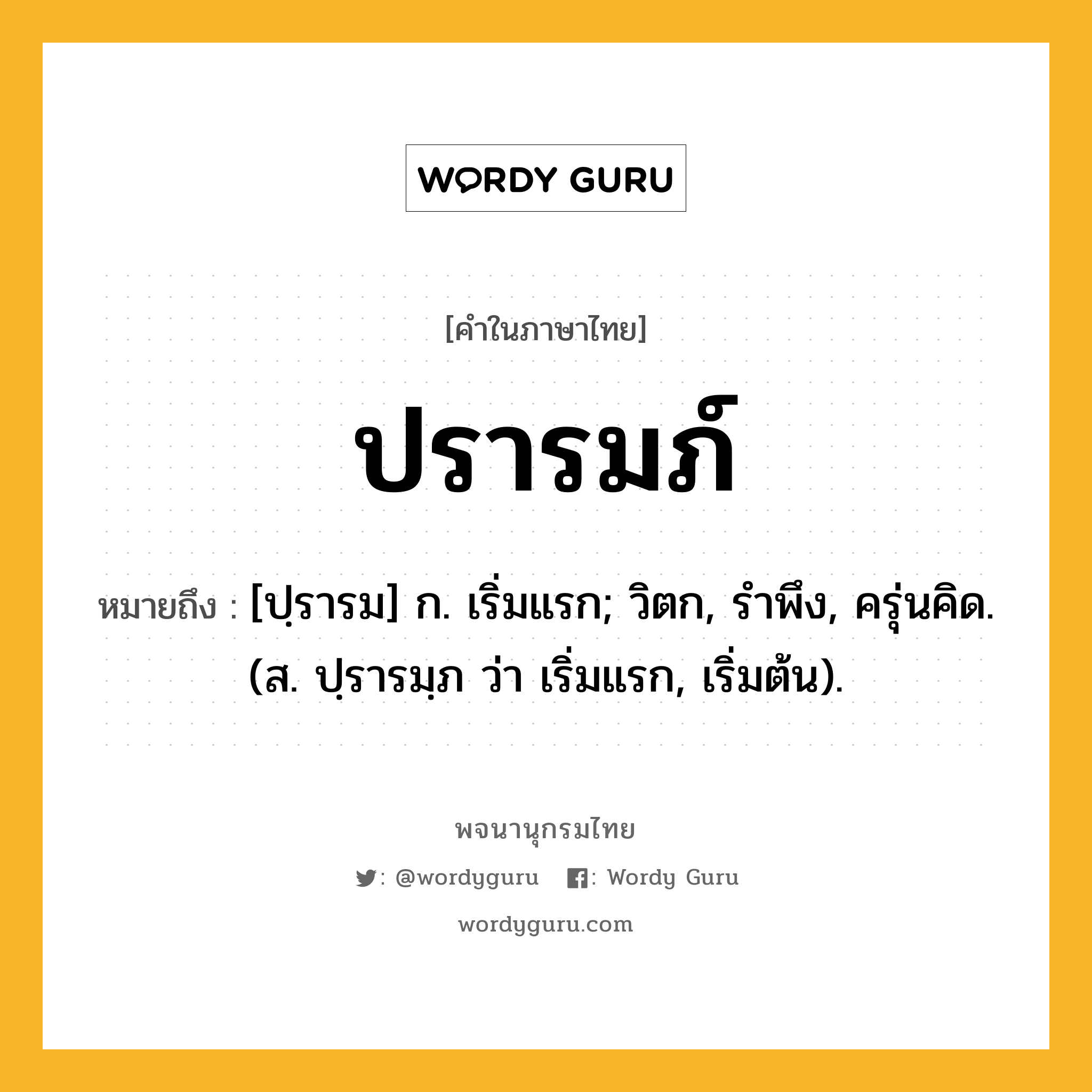 ปรารมภ์ ความหมาย หมายถึงอะไร?, คำในภาษาไทย ปรารมภ์ หมายถึง [ปฺรารม] ก. เริ่มแรก; วิตก, รําพึง, ครุ่นคิด. (ส. ปฺรารมฺภ ว่า เริ่มแรก, เริ่มต้น).