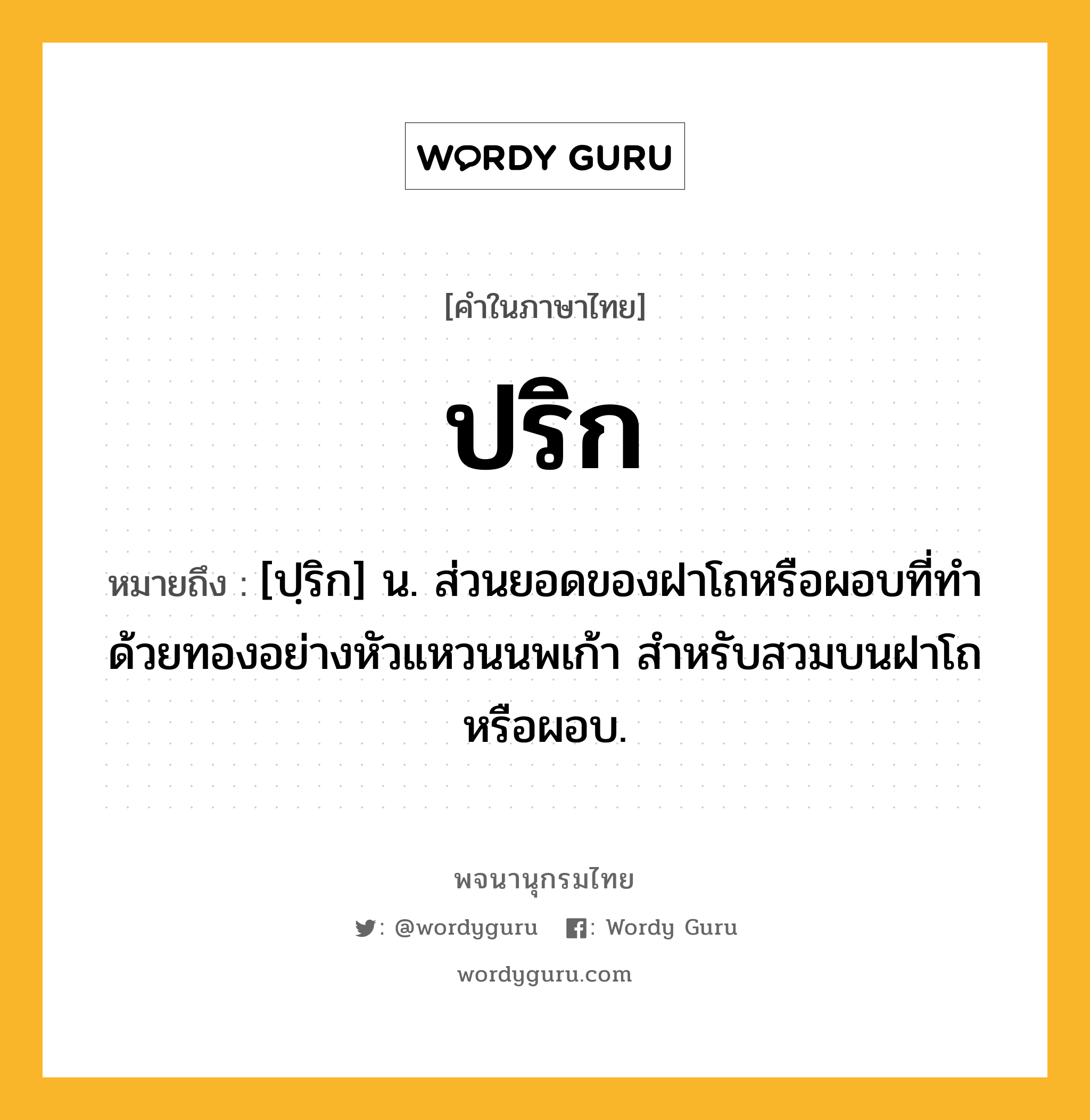 ปริก ความหมาย หมายถึงอะไร?, คำในภาษาไทย ปริก หมายถึง [ปฺริก] น. ส่วนยอดของฝาโถหรือผอบที่ทำด้วยทองอย่างหัวแหวนนพเก้า สำหรับสวมบนฝาโถหรือผอบ.