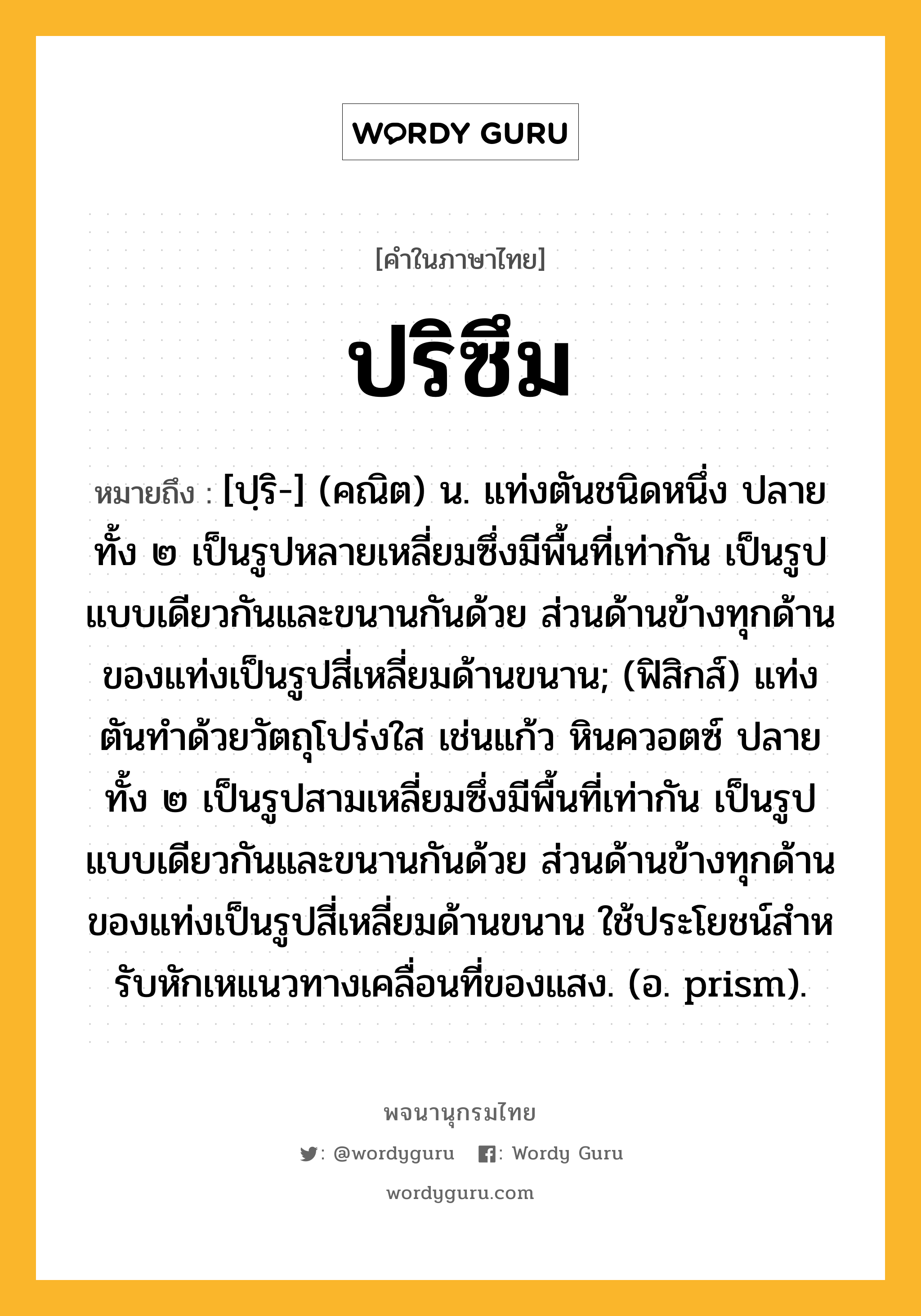 ปริซึม ความหมาย หมายถึงอะไร?, คำในภาษาไทย ปริซึม หมายถึง [ปฺริ-] (คณิต) น. แท่งตันชนิดหนึ่ง ปลายทั้ง ๒ เป็นรูปหลายเหลี่ยมซึ่งมีพื้นที่เท่ากัน เป็นรูปแบบเดียวกันและขนานกันด้วย ส่วนด้านข้างทุกด้านของแท่งเป็นรูปสี่เหลี่ยมด้านขนาน; (ฟิสิกส์) แท่งตันทําด้วยวัตถุโปร่งใส เช่นแก้ว หินควอตซ์ ปลายทั้ง ๒ เป็นรูปสามเหลี่ยมซึ่งมีพื้นที่เท่ากัน เป็นรูปแบบเดียวกันและขนานกันด้วย ส่วนด้านข้างทุกด้านของแท่งเป็นรูปสี่เหลี่ยมด้านขนาน ใช้ประโยชน์สําหรับหักเหแนวทางเคลื่อนที่ของแสง. (อ. prism).