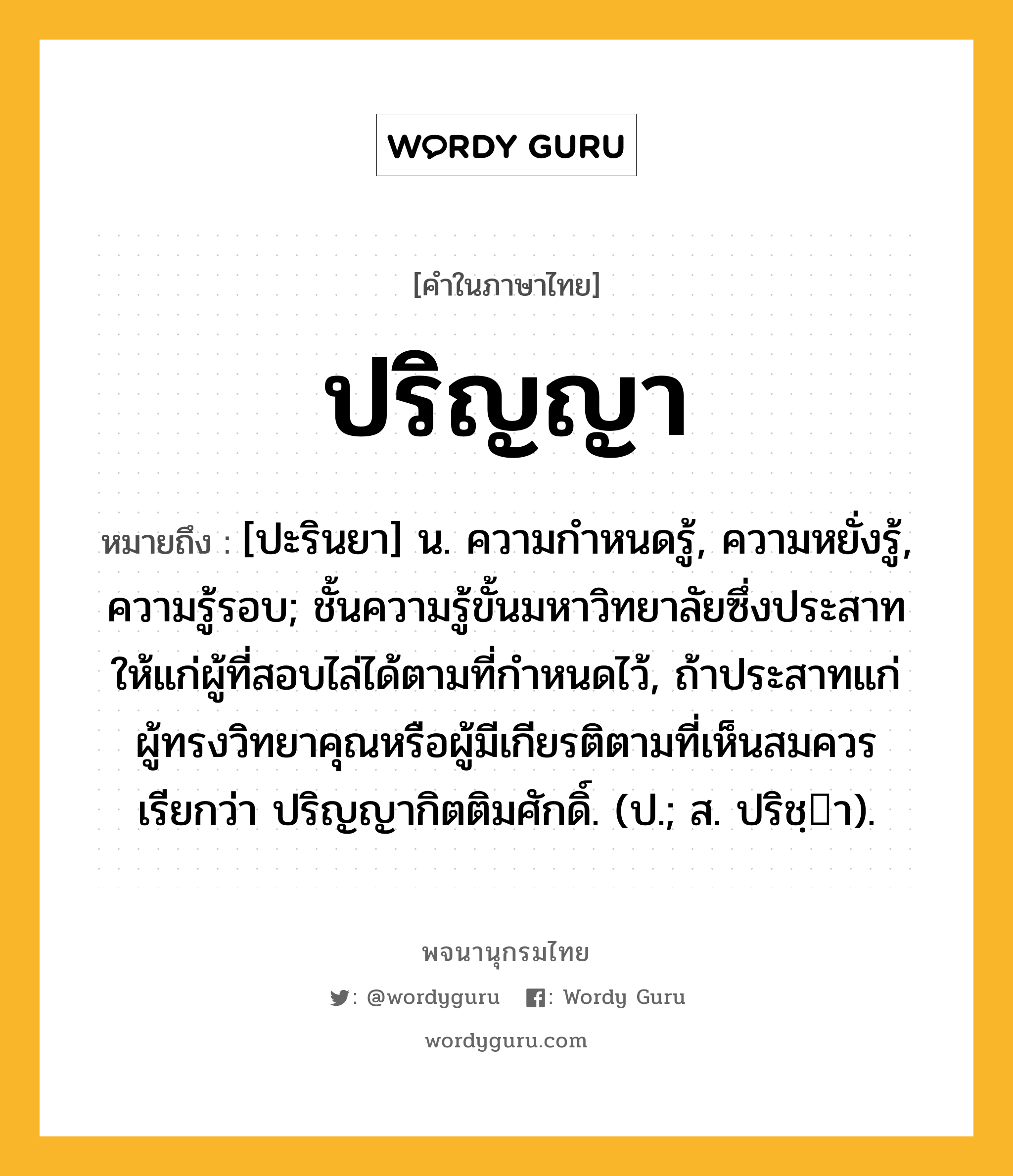 ปริญญา ความหมาย หมายถึงอะไร?, คำในภาษาไทย ปริญญา หมายถึง [ปะรินยา] น. ความกําหนดรู้, ความหยั่งรู้, ความรู้รอบ; ชั้นความรู้ขั้นมหาวิทยาลัยซึ่งประสาทให้แก่ผู้ที่สอบไล่ได้ตามที่กําหนดไว้, ถ้าประสาทแก่ผู้ทรงวิทยาคุณหรือผู้มีเกียรติตามที่เห็นสมควร เรียกว่า ปริญญากิตติมศักดิ์. (ป.; ส. ปริชฺา).