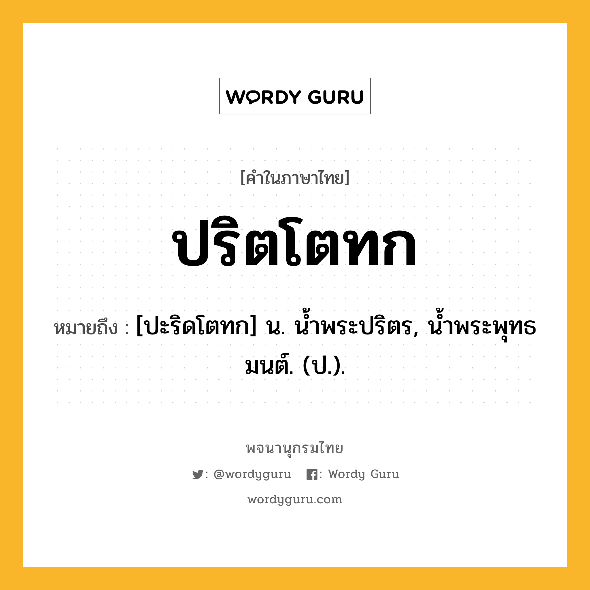 ปริตโตทก ความหมาย หมายถึงอะไร?, คำในภาษาไทย ปริตโตทก หมายถึง [ปะริดโตทก] น. นํ้าพระปริตร, นํ้าพระพุทธมนต์. (ป.).