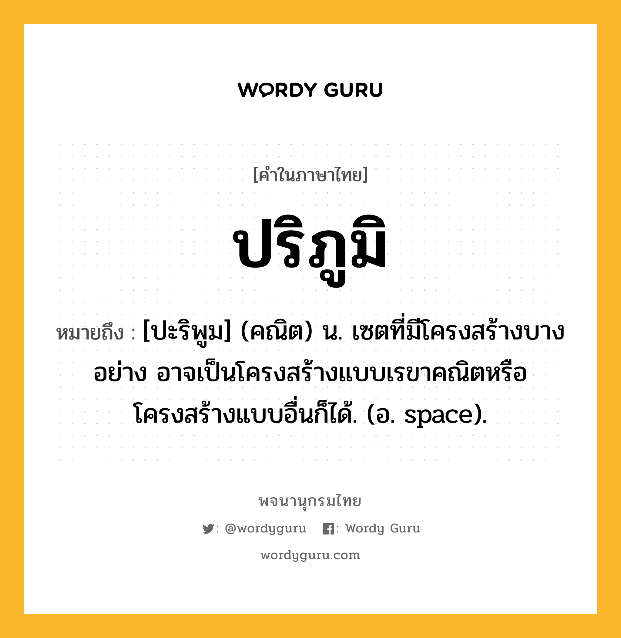 ปริภูมิ ความหมาย หมายถึงอะไร?, คำในภาษาไทย ปริภูมิ หมายถึง [ปะริพูม] (คณิต) น. เซตที่มีโครงสร้างบางอย่าง อาจเป็นโครงสร้างแบบเรขาคณิตหรือโครงสร้างแบบอื่นก็ได้. (อ. space).