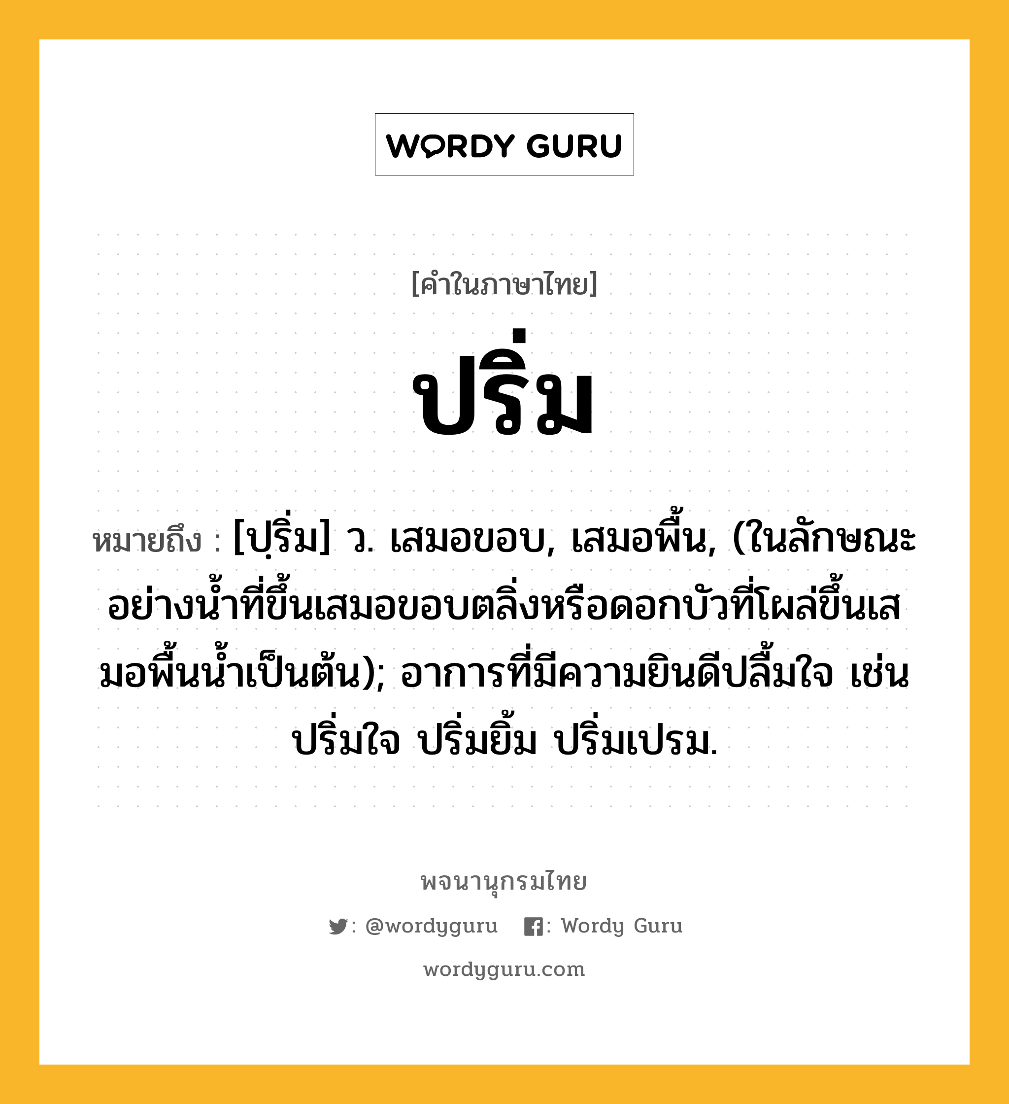 ปริ่ม ความหมาย หมายถึงอะไร?, คำในภาษาไทย ปริ่ม หมายถึง [ปฺริ่ม] ว. เสมอขอบ, เสมอพื้น, (ในลักษณะอย่างนํ้าที่ขึ้นเสมอขอบตลิ่งหรือดอกบัวที่โผล่ขึ้นเสมอพื้นนํ้าเป็นต้น); อาการที่มีความยินดีปลื้มใจ เช่น ปริ่มใจ ปริ่มยิ้ม ปริ่มเปรม.