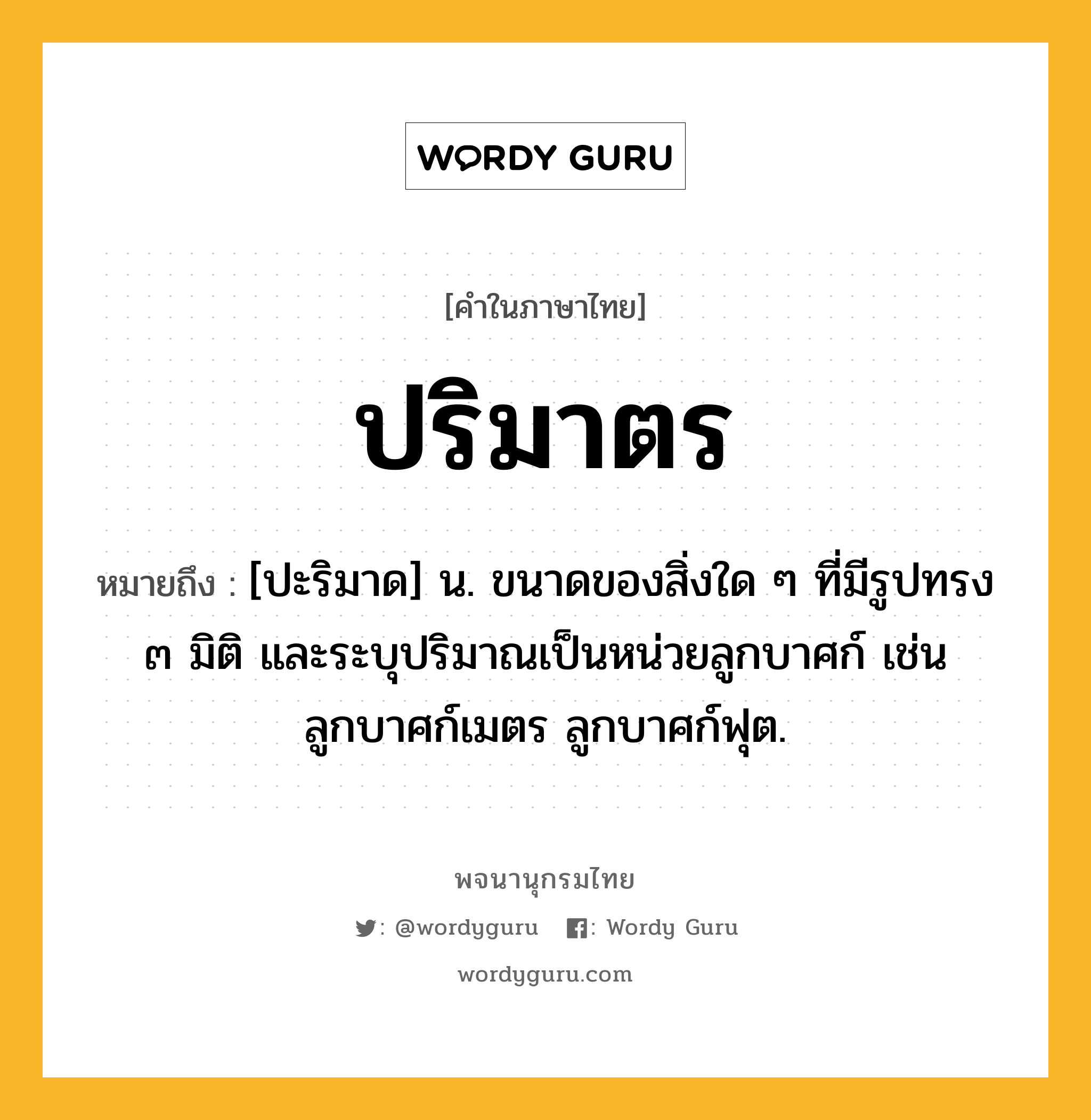 ปริมาตร ความหมาย หมายถึงอะไร?, คำในภาษาไทย ปริมาตร หมายถึง [ปะริมาด] น. ขนาดของสิ่งใด ๆ ที่มีรูปทรง ๓ มิติ และระบุปริมาณเป็นหน่วยลูกบาศก์ เช่น ลูกบาศก์เมตร ลูกบาศก์ฟุต.