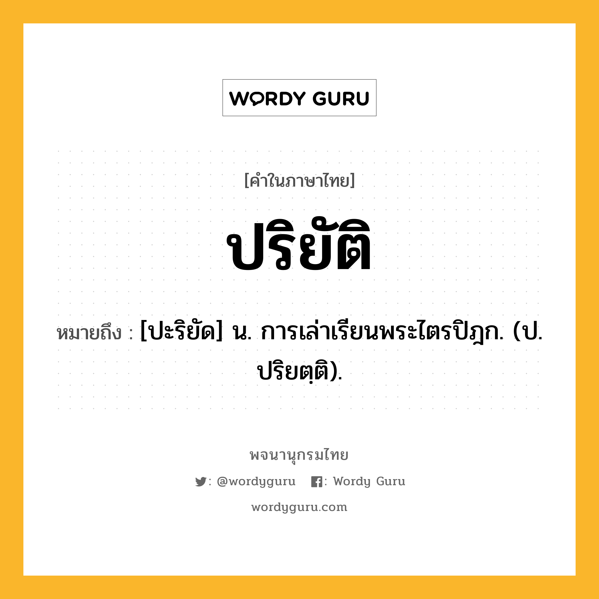 ปริยัติ ความหมาย หมายถึงอะไร?, คำในภาษาไทย ปริยัติ หมายถึง [ปะริยัด] น. การเล่าเรียนพระไตรปิฎก. (ป. ปริยตฺติ).