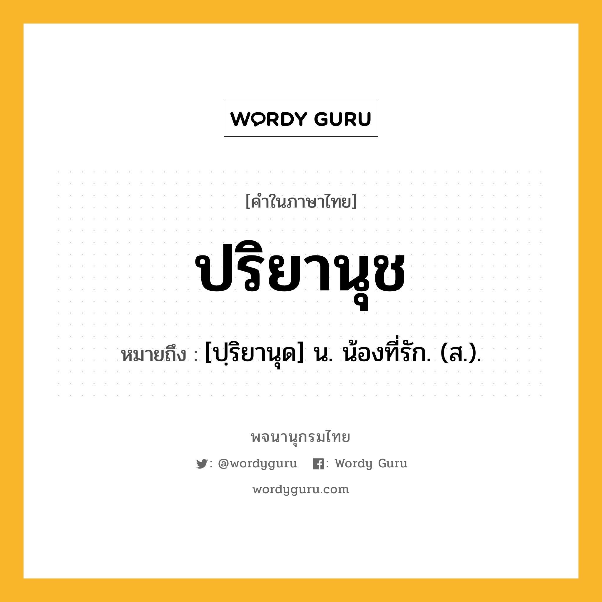 ปริยานุช ความหมาย หมายถึงอะไร?, คำในภาษาไทย ปริยานุช หมายถึง [ปฺริยานุด] น. น้องที่รัก. (ส.).