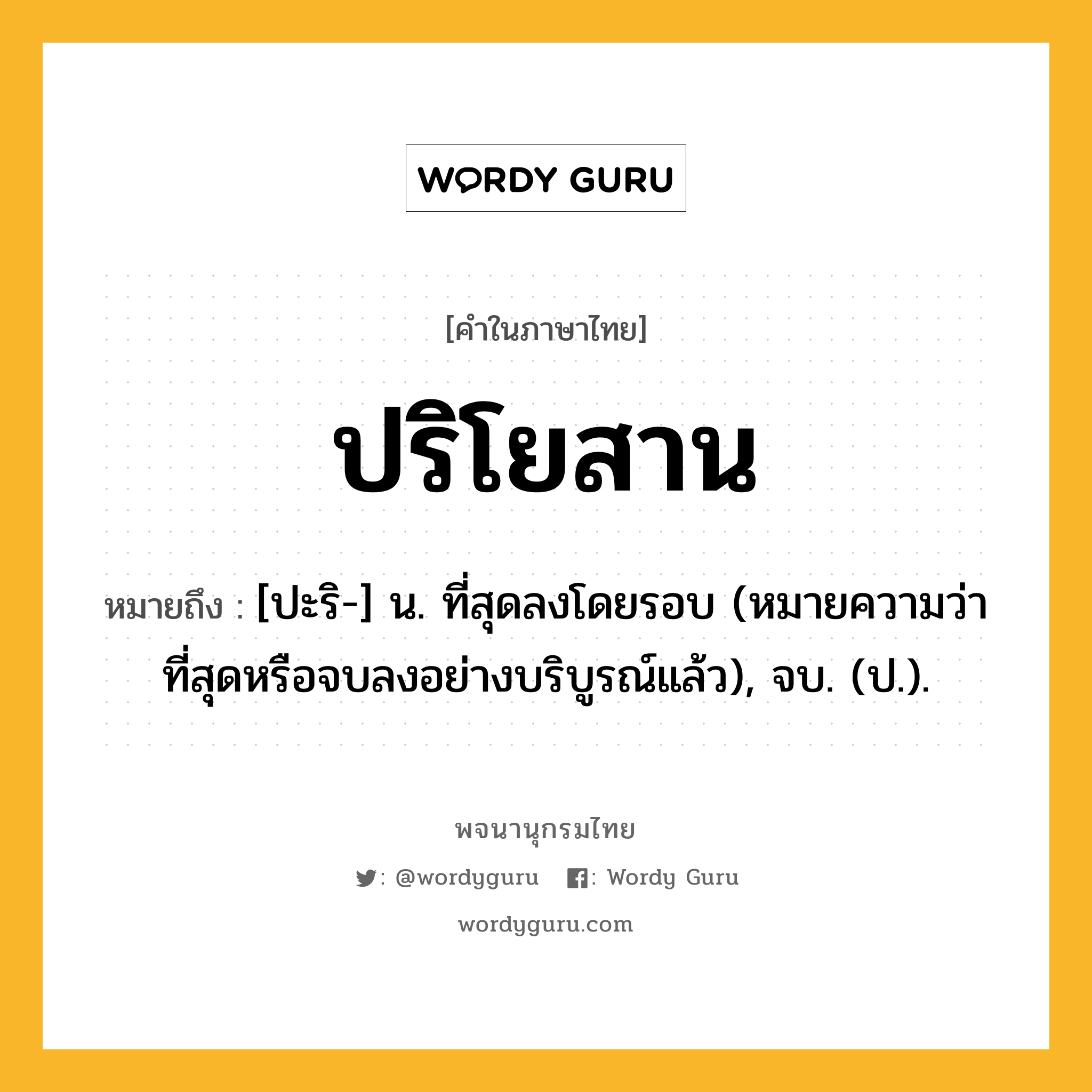 ปริโยสาน ความหมาย หมายถึงอะไร?, คำในภาษาไทย ปริโยสาน หมายถึง [ปะริ-] น. ที่สุดลงโดยรอบ (หมายความว่า ที่สุดหรือจบลงอย่างบริบูรณ์แล้ว), จบ. (ป.).