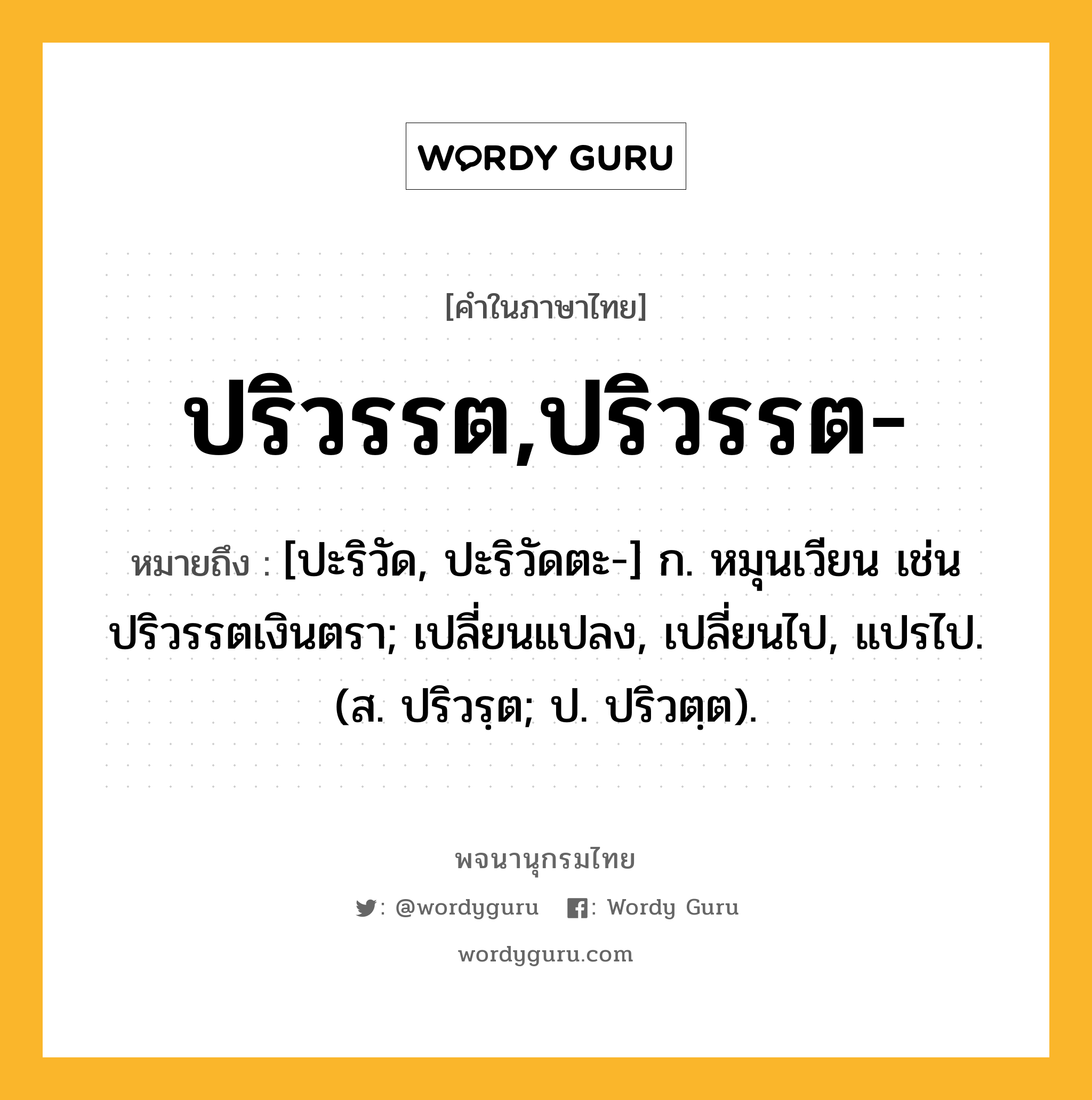 ปริวรรต,ปริวรรต- ความหมาย หมายถึงอะไร?, คำในภาษาไทย ปริวรรต,ปริวรรต- หมายถึง [ปะริวัด, ปะริวัดตะ-] ก. หมุนเวียน เช่น ปริวรรตเงินตรา; เปลี่ยนแปลง, เปลี่ยนไป, แปรไป. (ส. ปริวรฺต; ป. ปริวตฺต).