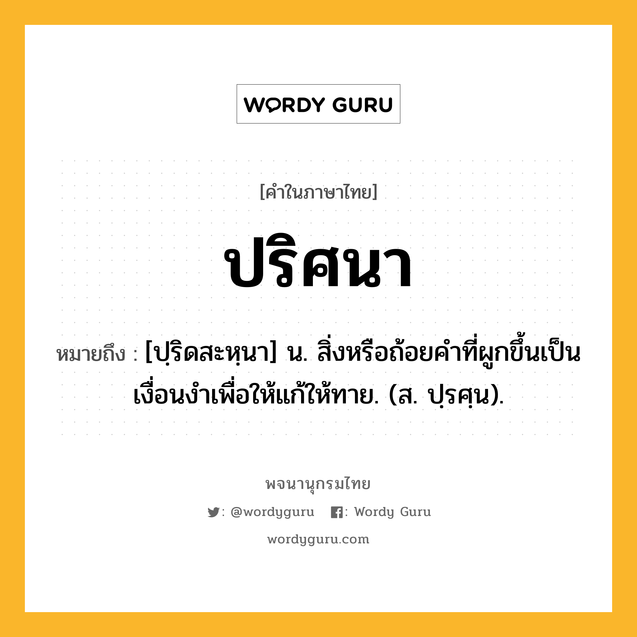 ปริศนา ความหมาย หมายถึงอะไร?, คำในภาษาไทย ปริศนา หมายถึง [ปฺริดสะหฺนา] น. สิ่งหรือถ้อยคําที่ผูกขึ้นเป็นเงื่อนงําเพื่อให้แก้ให้ทาย. (ส. ปฺรศฺน).