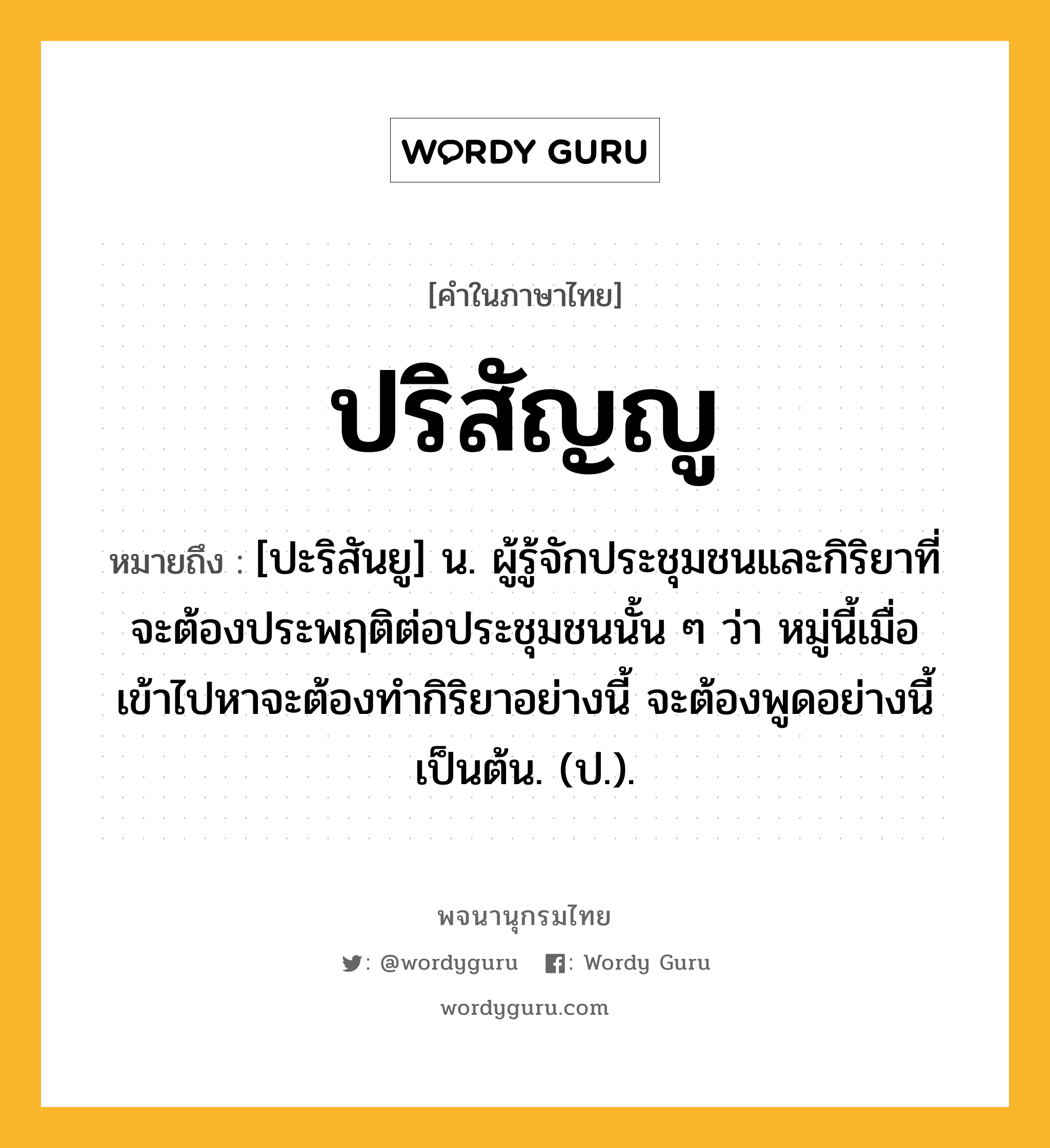 ปริสัญญู ความหมาย หมายถึงอะไร?, คำในภาษาไทย ปริสัญญู หมายถึง [ปะริสันยู] น. ผู้รู้จักประชุมชนและกิริยาที่จะต้องประพฤติต่อประชุมชนนั้น ๆ ว่า หมู่นี้เมื่อเข้าไปหาจะต้องทํากิริยาอย่างนี้ จะต้องพูดอย่างนี้ เป็นต้น. (ป.).