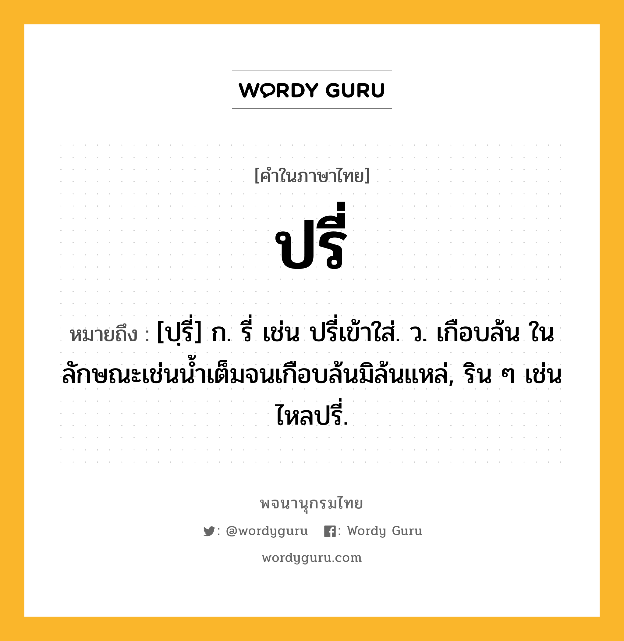 ปรี่ ความหมาย หมายถึงอะไร?, คำในภาษาไทย ปรี่ หมายถึง [ปฺรี่] ก. รี่ เช่น ปรี่เข้าใส่. ว. เกือบล้น ในลักษณะเช่นนํ้าเต็มจนเกือบล้นมิล้นแหล่, ริน ๆ เช่น ไหลปรี่.