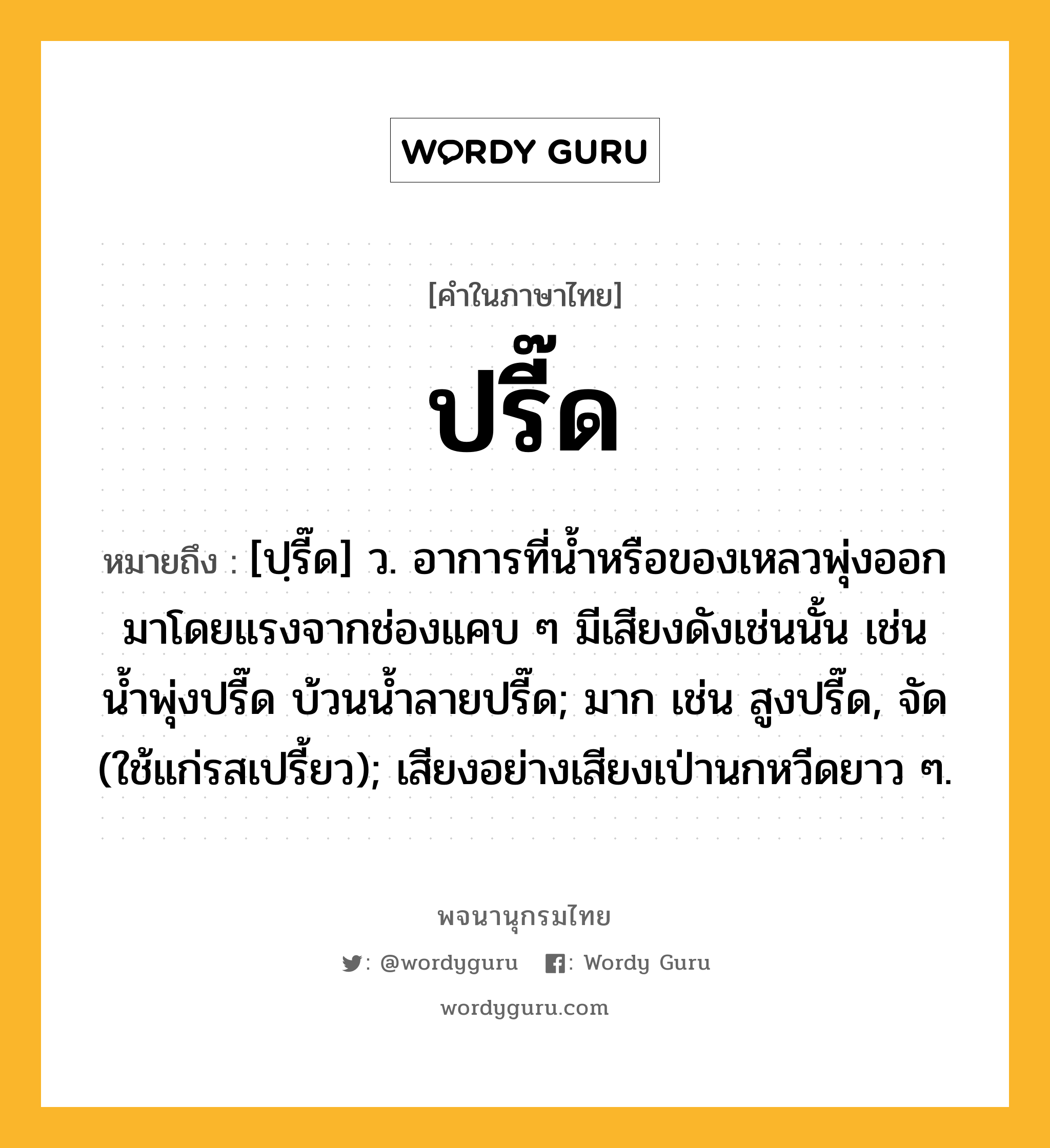 ปรี๊ด ความหมาย หมายถึงอะไร?, คำในภาษาไทย ปรี๊ด หมายถึง [ปฺรี๊ด] ว. อาการที่นํ้าหรือของเหลวพุ่งออกมาโดยแรงจากช่องแคบ ๆ มีเสียงดังเช่นนั้น เช่น น้ำพุ่งปรี๊ด บ้วนนํ้าลายปรี๊ด; มาก เช่น สูงปรี๊ด, จัด (ใช้แก่รสเปรี้ยว); เสียงอย่างเสียงเป่านกหวีดยาว ๆ.