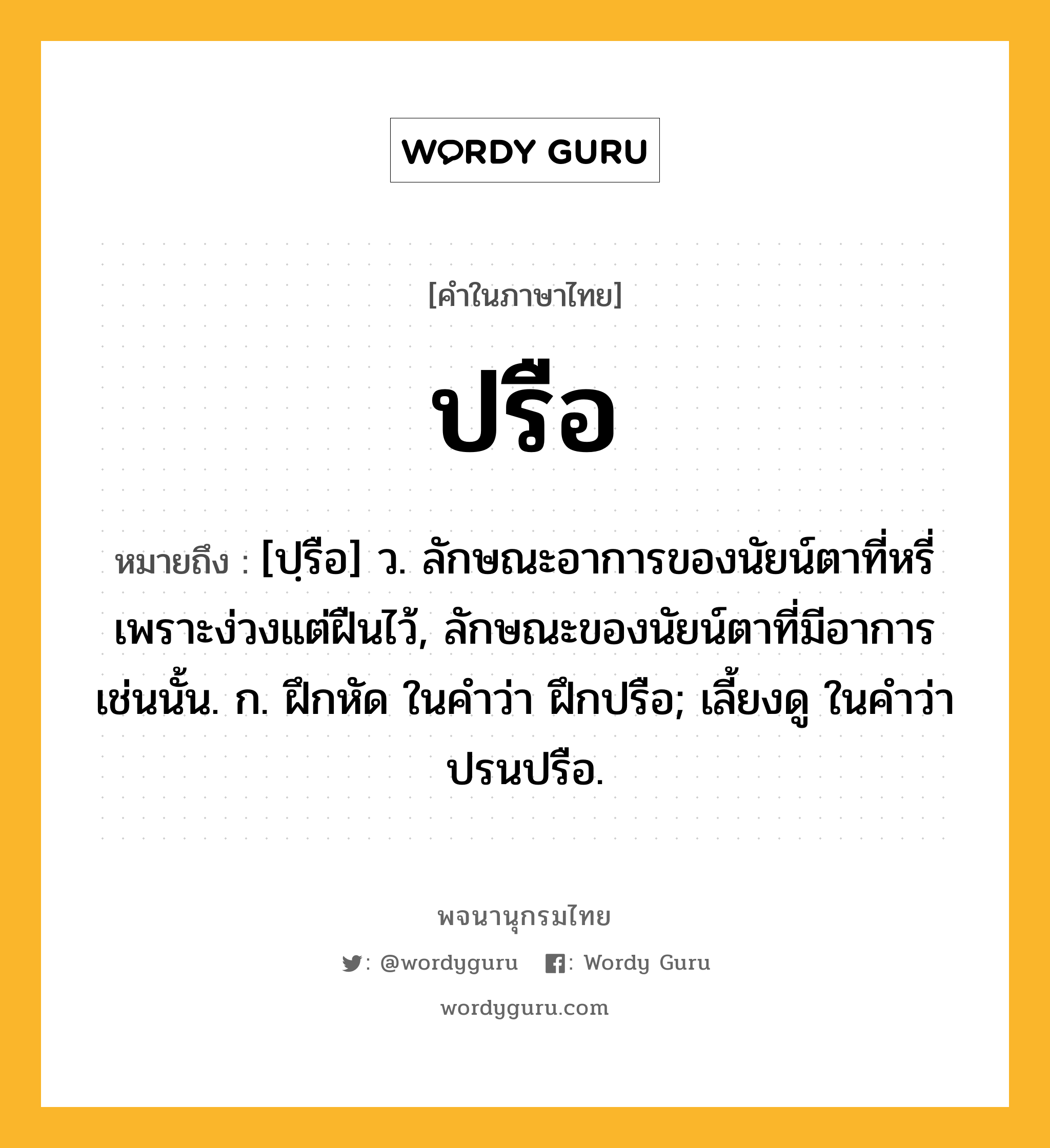 ปรือ ความหมาย หมายถึงอะไร?, คำในภาษาไทย ปรือ หมายถึง [ปฺรือ] ว. ลักษณะอาการของนัยน์ตาที่หรี่เพราะง่วงแต่ฝืนไว้, ลักษณะของนัยน์ตาที่มีอาการเช่นนั้น. ก. ฝึกหัด ในคําว่า ฝึกปรือ; เลี้ยงดู ในคําว่า ปรนปรือ.