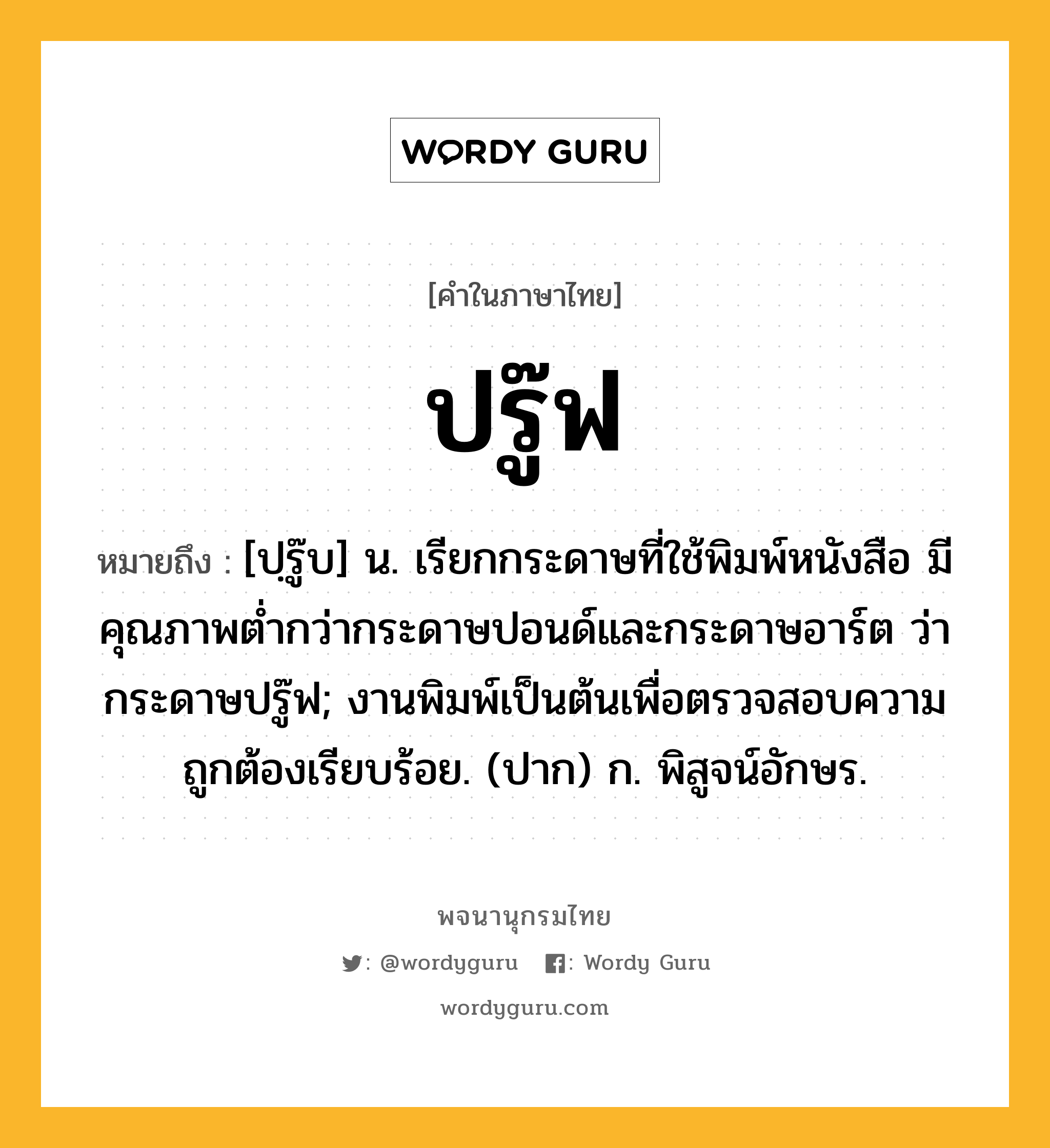 ปรู๊ฟ ความหมาย หมายถึงอะไร?, คำในภาษาไทย ปรู๊ฟ หมายถึง [ปฺรู๊บ] น. เรียกกระดาษที่ใช้พิมพ์หนังสือ มีคุณภาพตํ่ากว่ากระดาษปอนด์และกระดาษอาร์ต ว่า กระดาษปรู๊ฟ; งานพิมพ์เป็นต้นเพื่อตรวจสอบความถูกต้องเรียบร้อย. (ปาก) ก. พิสูจน์อักษร.