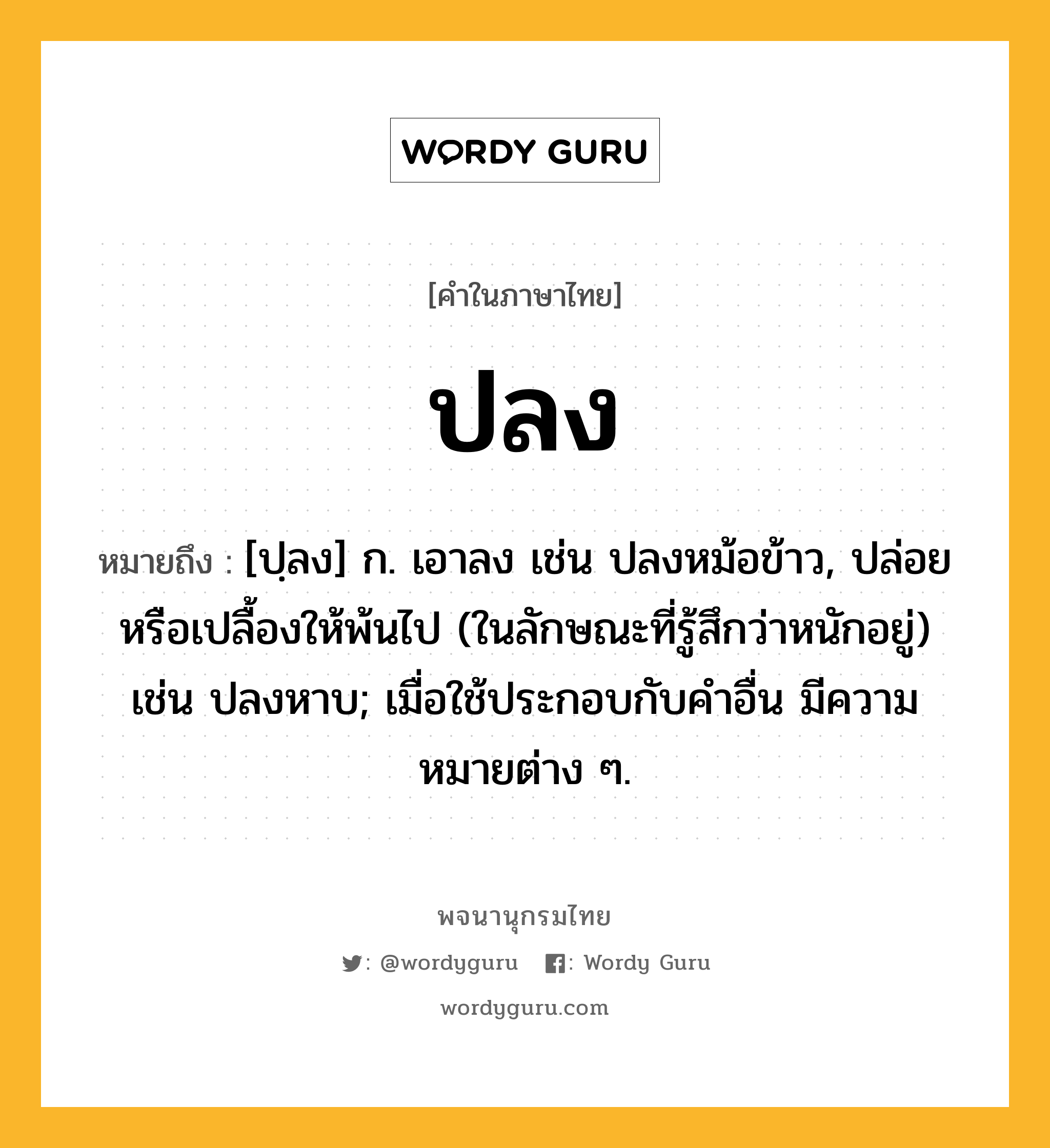 ปลง ความหมาย หมายถึงอะไร?, คำในภาษาไทย ปลง หมายถึง [ปฺลง] ก. เอาลง เช่น ปลงหม้อข้าว, ปล่อยหรือเปลื้องให้พ้นไป (ในลักษณะที่รู้สึกว่าหนักอยู่) เช่น ปลงหาบ; เมื่อใช้ประกอบกับคําอื่น มีความหมายต่าง ๆ.