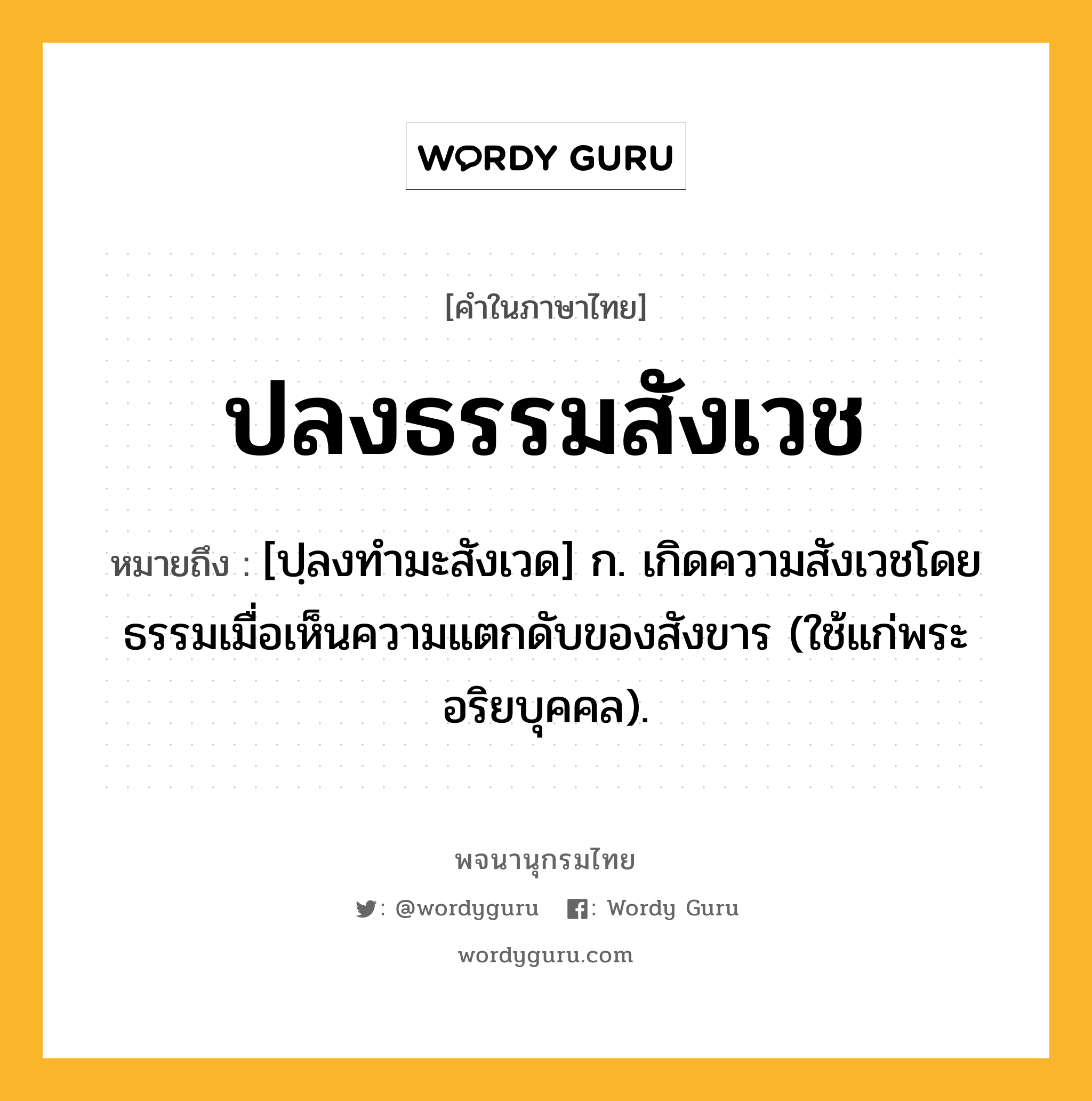 ปลงธรรมสังเวช ความหมาย หมายถึงอะไร?, คำในภาษาไทย ปลงธรรมสังเวช หมายถึง [ปฺลงทํามะสังเวด] ก. เกิดความสังเวชโดยธรรมเมื่อเห็นความแตกดับของสังขาร (ใช้แก่พระอริยบุคคล).