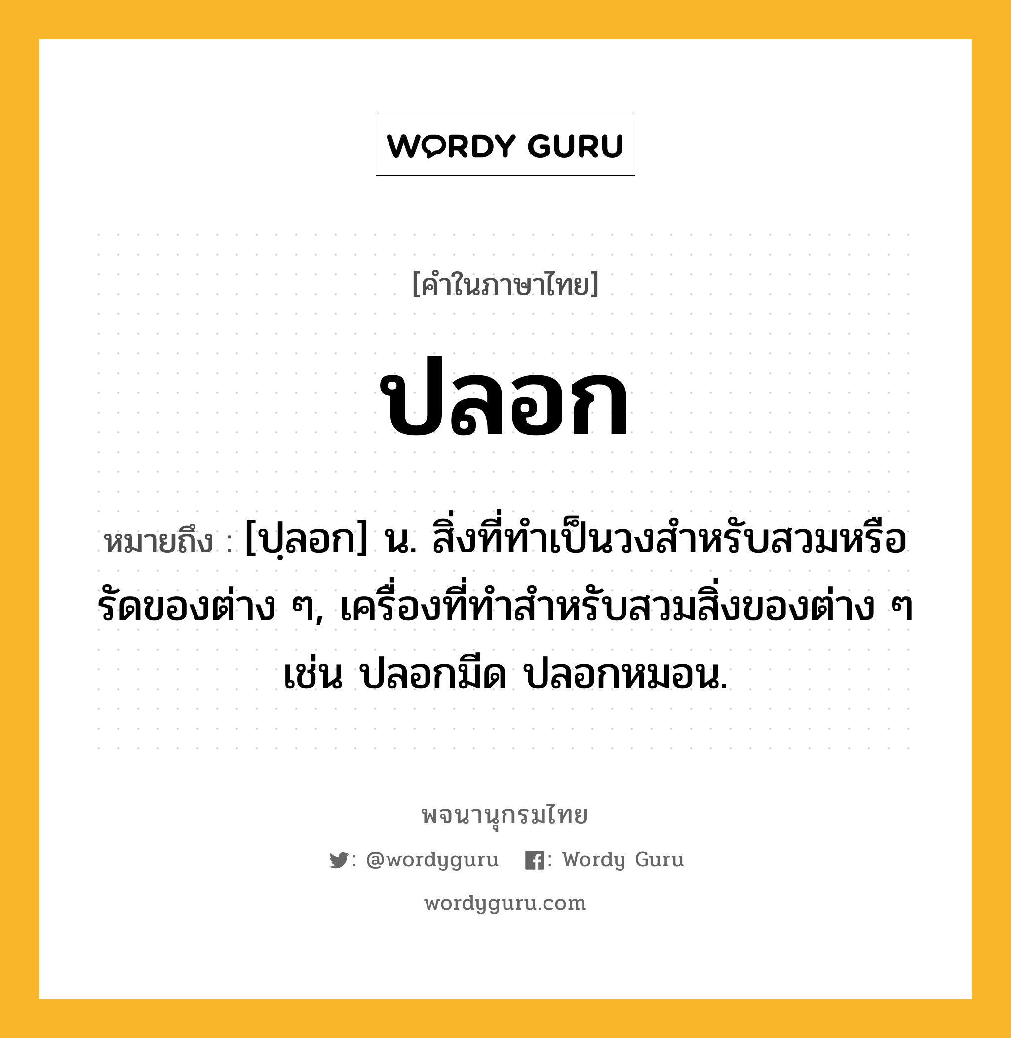 ปลอก ความหมาย หมายถึงอะไร?, คำในภาษาไทย ปลอก หมายถึง [ปฺลอก] น. สิ่งที่ทําเป็นวงสําหรับสวมหรือรัดของต่าง ๆ, เครื่องที่ทําสําหรับสวมสิ่งของต่าง ๆ เช่น ปลอกมีด ปลอกหมอน.