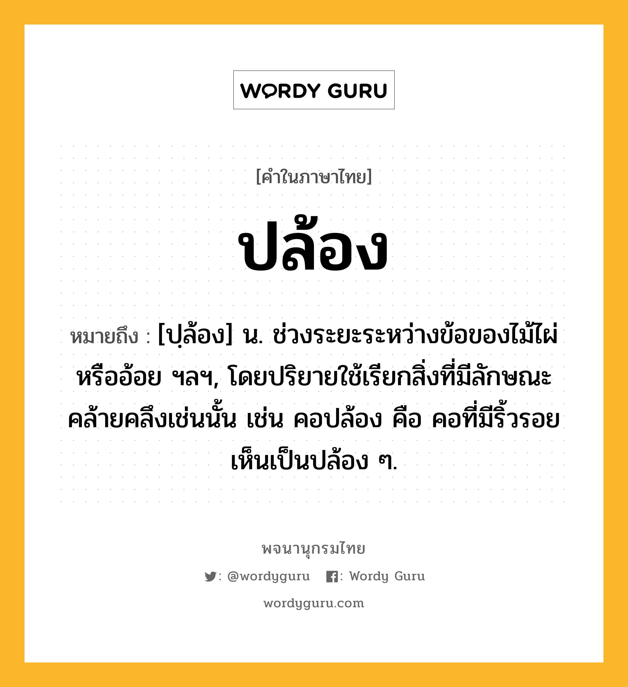 ปล้อง ความหมาย หมายถึงอะไร?, คำในภาษาไทย ปล้อง หมายถึง [ปฺล้อง] น. ช่วงระยะระหว่างข้อของไม้ไผ่หรืออ้อย ฯลฯ, โดยปริยายใช้เรียกสิ่งที่มีลักษณะคล้ายคลึงเช่นนั้น เช่น คอปล้อง คือ คอที่มีริ้วรอยเห็นเป็นปล้อง ๆ.