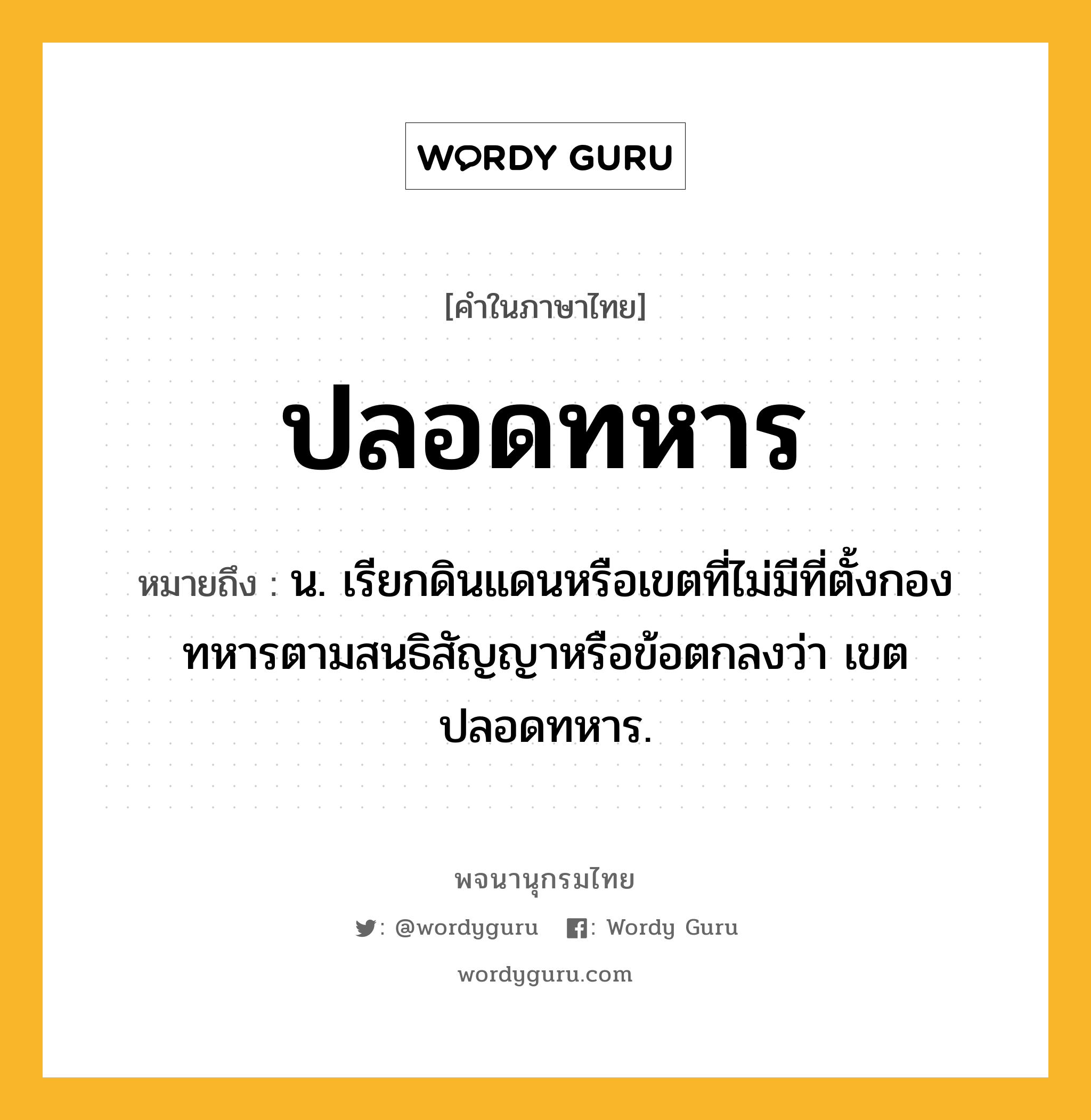 ปลอดทหาร ความหมาย หมายถึงอะไร?, คำในภาษาไทย ปลอดทหาร หมายถึง น. เรียกดินแดนหรือเขตที่ไม่มีที่ตั้งกองทหารตามสนธิสัญญาหรือข้อตกลงว่า เขตปลอดทหาร.