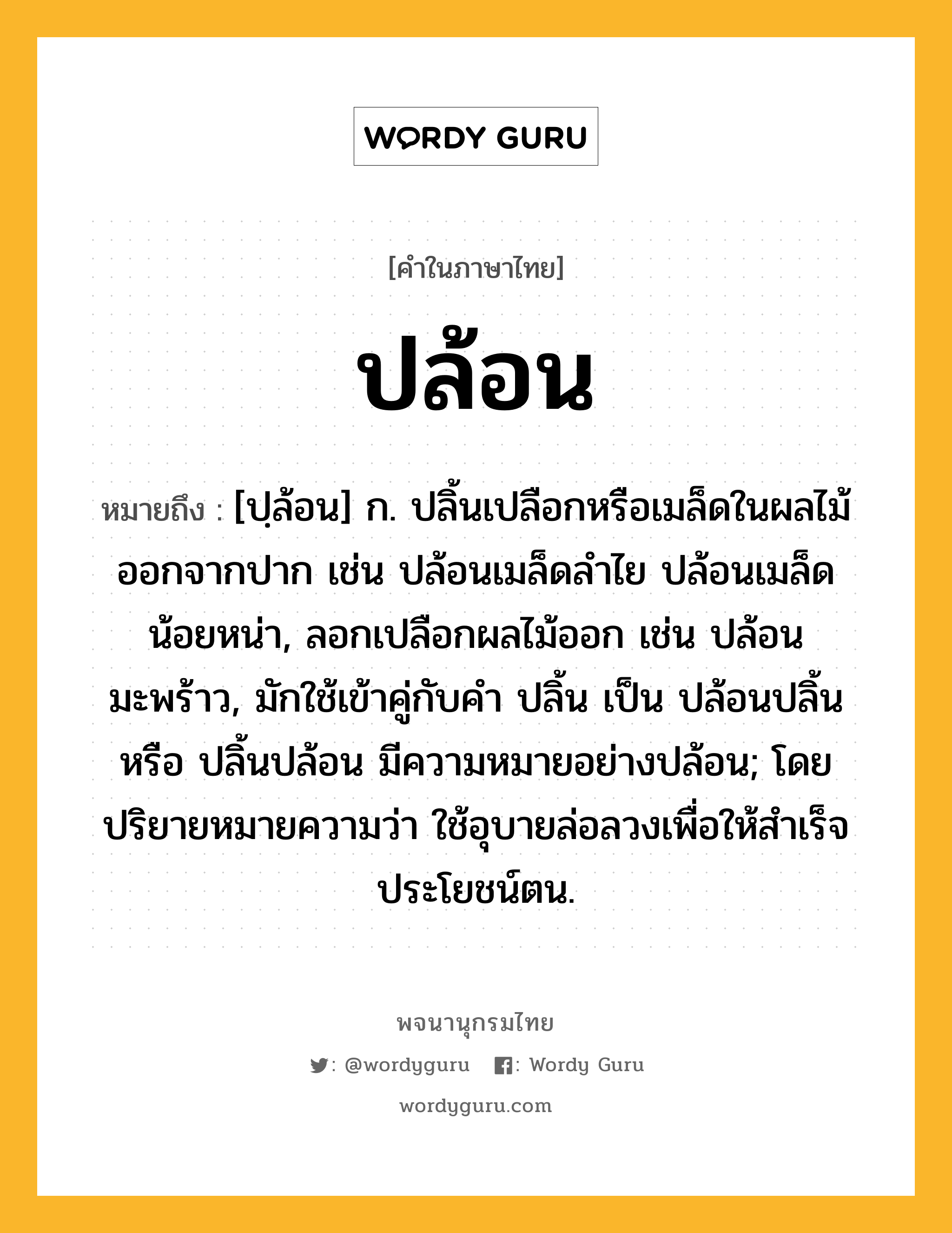 ปล้อน ความหมาย หมายถึงอะไร?, คำในภาษาไทย ปล้อน หมายถึง [ปฺล้อน] ก. ปลิ้นเปลือกหรือเมล็ดในผลไม้ออกจากปาก เช่น ปล้อนเมล็ดลําไย ปล้อนเมล็ดน้อยหน่า, ลอกเปลือกผลไม้ออก เช่น ปล้อนมะพร้าว, มักใช้เข้าคู่กับคำ ปลิ้น เป็น ปล้อนปลิ้น หรือ ปลิ้นปล้อน มีความหมายอย่างปล้อน; โดยปริยายหมายความว่า ใช้อุบายล่อลวงเพื่อให้สำเร็จประโยชน์ตน.