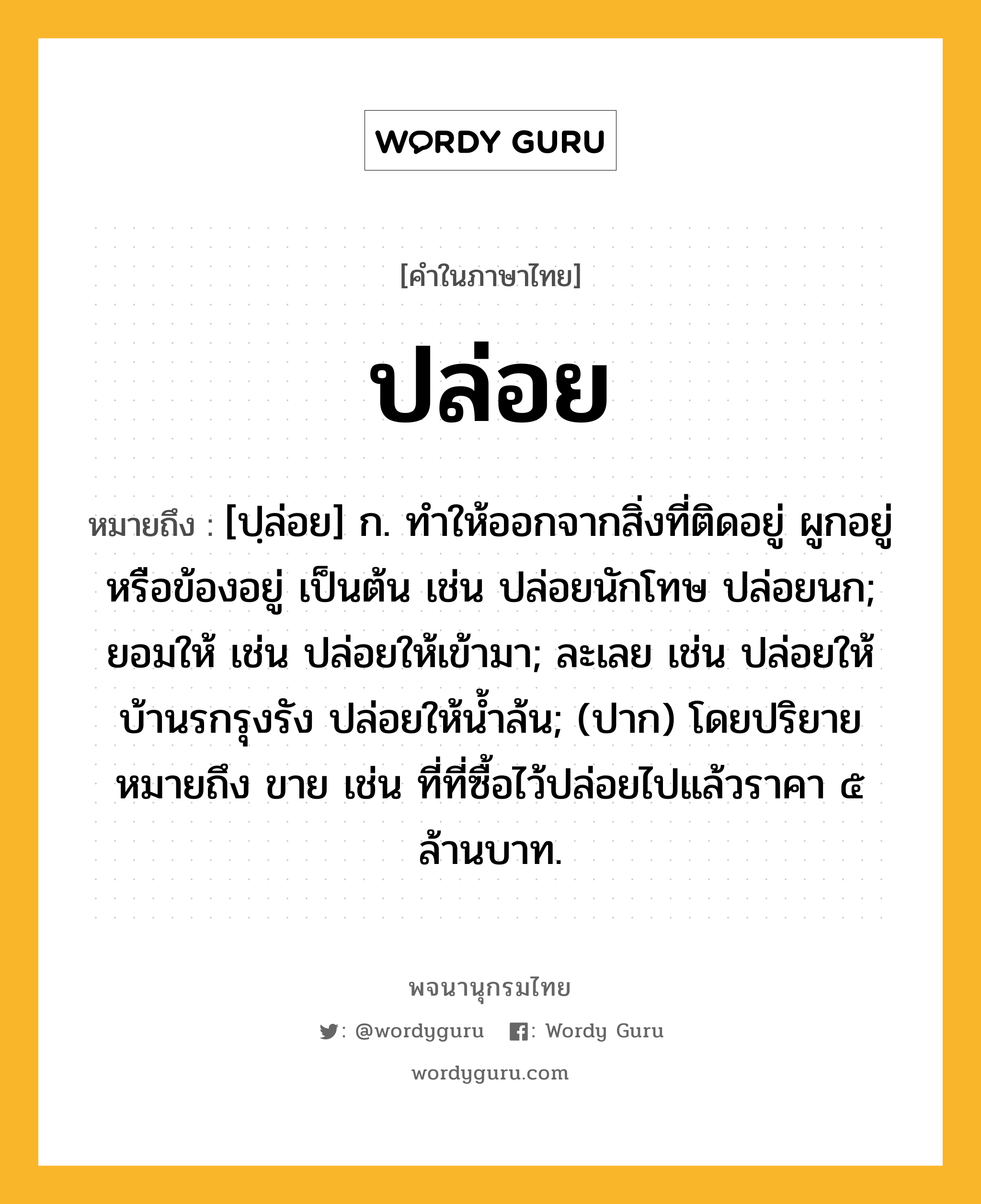 ปล่อย ความหมาย หมายถึงอะไร?, คำในภาษาไทย ปล่อย หมายถึง [ปฺล่อย] ก. ทําให้ออกจากสิ่งที่ติดอยู่ ผูกอยู่ หรือข้องอยู่ เป็นต้น เช่น ปล่อยนักโทษ ปล่อยนก; ยอมให้ เช่น ปล่อยให้เข้ามา; ละเลย เช่น ปล่อยให้บ้านรกรุงรัง ปล่อยให้นํ้าล้น; (ปาก) โดยปริยายหมายถึง ขาย เช่น ที่ที่ซื้อไว้ปล่อยไปแล้วราคา ๕ ล้านบาท.