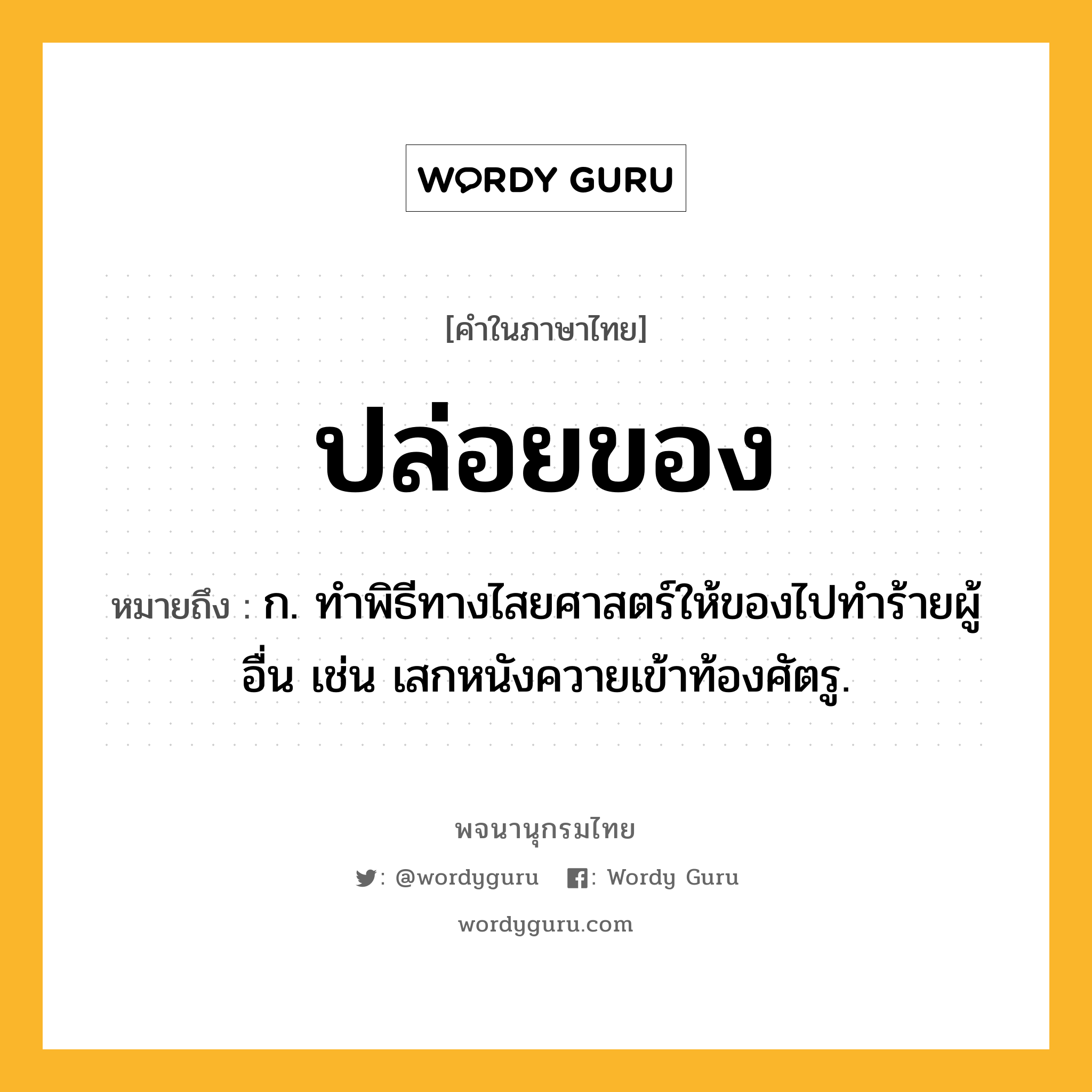 ปล่อยของ ความหมาย หมายถึงอะไร?, คำในภาษาไทย ปล่อยของ หมายถึง ก. ทําพิธีทางไสยศาสตร์ให้ของไปทําร้ายผู้อื่น เช่น เสกหนังควายเข้าท้องศัตรู.