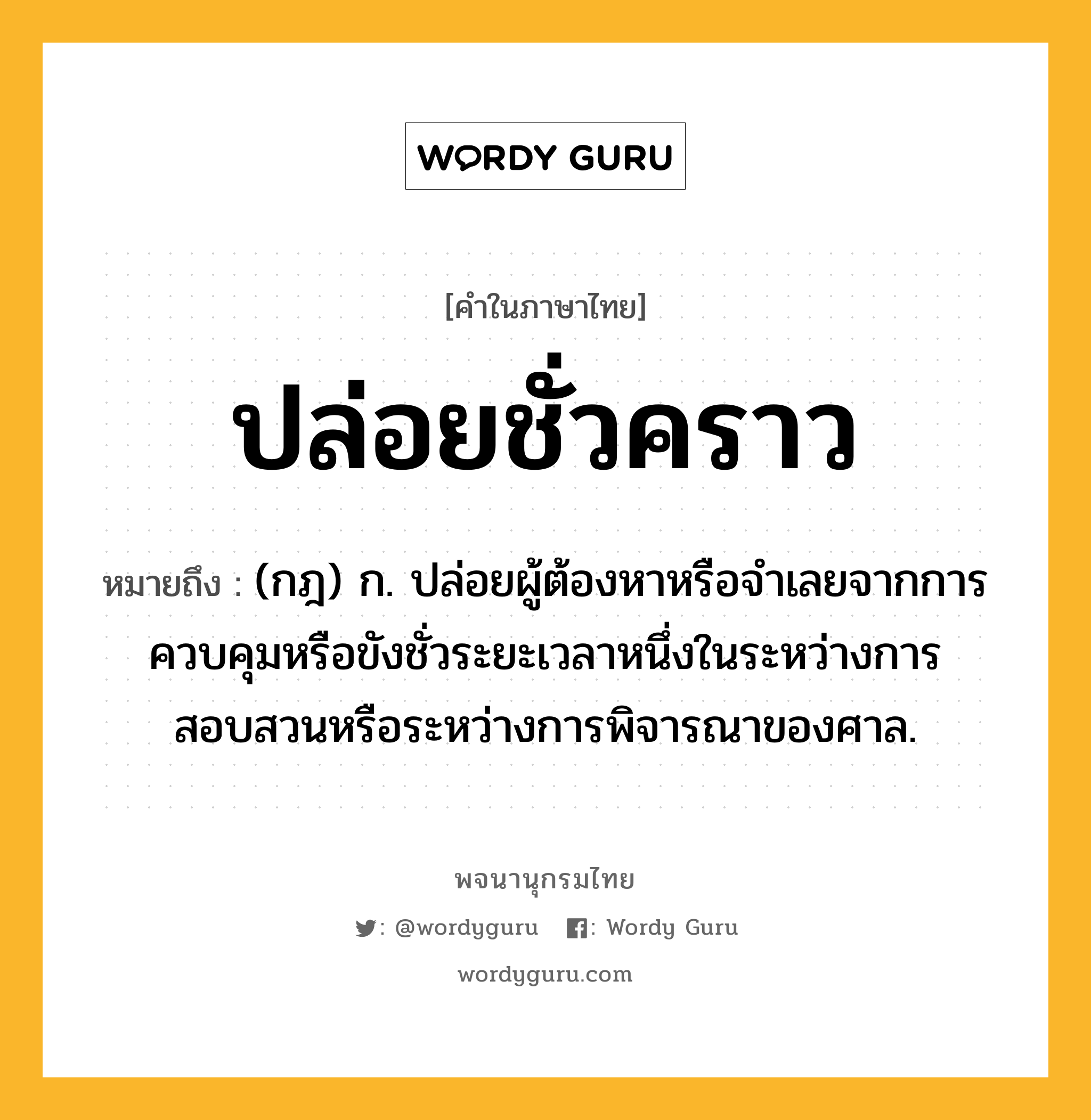 ปล่อยชั่วคราว ความหมาย หมายถึงอะไร?, คำในภาษาไทย ปล่อยชั่วคราว หมายถึง (กฎ) ก. ปล่อยผู้ต้องหาหรือจำเลยจากการควบคุมหรือขังชั่วระยะเวลาหนึ่งในระหว่างการสอบสวนหรือระหว่างการพิจารณาของศาล.