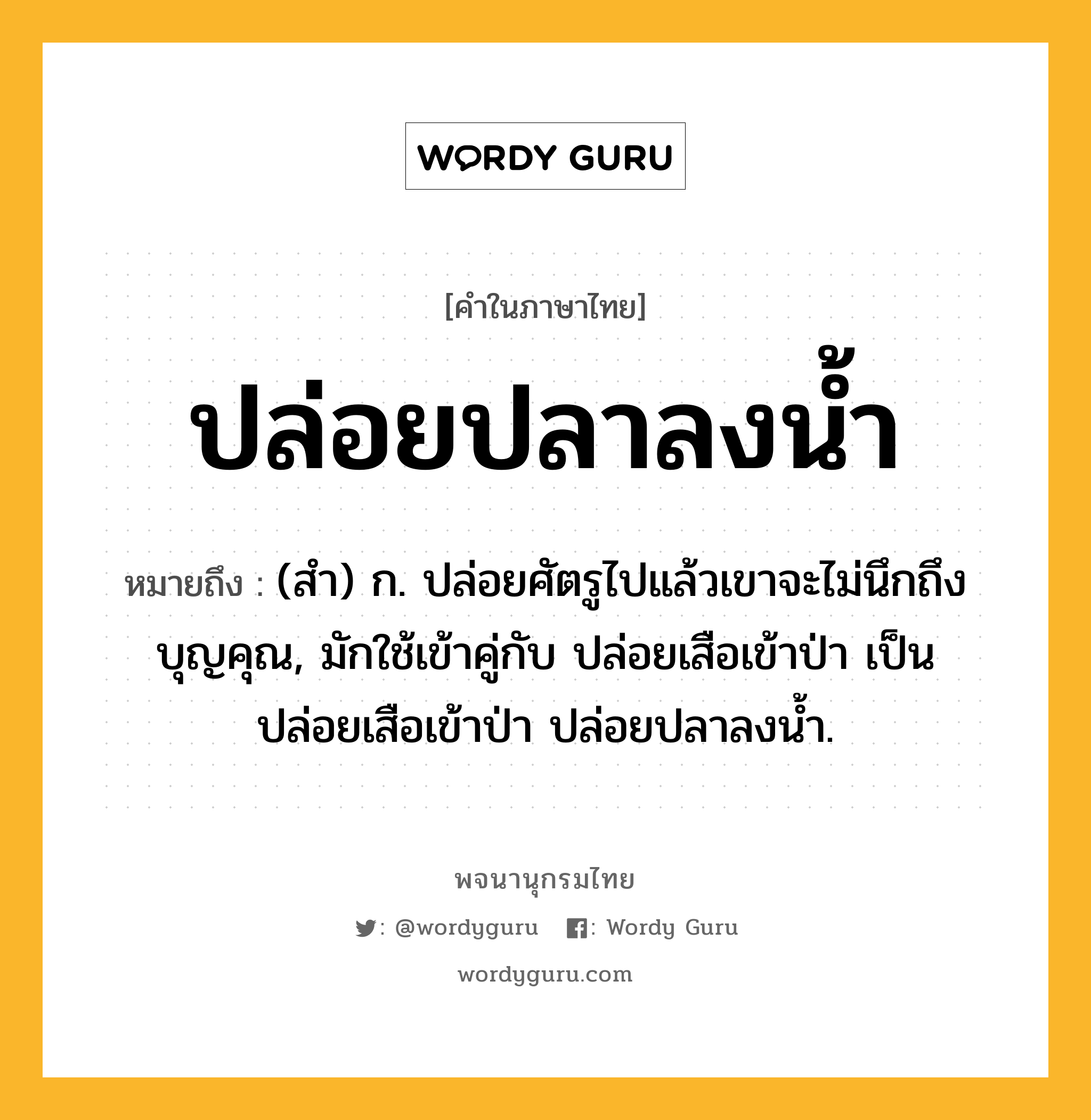 ปล่อยปลาลงน้ำ ความหมาย หมายถึงอะไร?, คำในภาษาไทย ปล่อยปลาลงน้ำ หมายถึง (สํา) ก. ปล่อยศัตรูไปแล้วเขาจะไม่นึกถึงบุญคุณ, มักใช้เข้าคู่กับ ปล่อยเสือเข้าป่า เป็น ปล่อยเสือเข้าป่า ปล่อยปลาลงนํ้า.