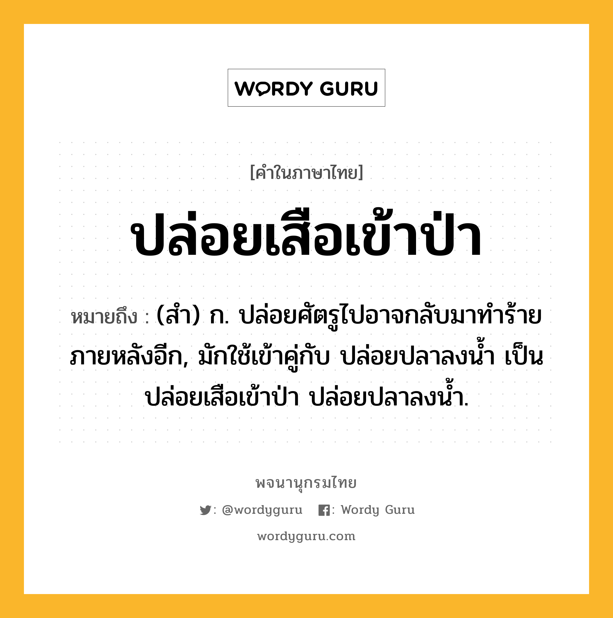 ปล่อยเสือเข้าป่า ความหมาย หมายถึงอะไร?, คำในภาษาไทย ปล่อยเสือเข้าป่า หมายถึง (สํา) ก. ปล่อยศัตรูไปอาจกลับมาทําร้ายภายหลังอีก, มักใช้เข้าคู่กับ ปล่อยปลาลงนํ้า เป็น ปล่อยเสือเข้าป่า ปล่อยปลาลงนํ้า.