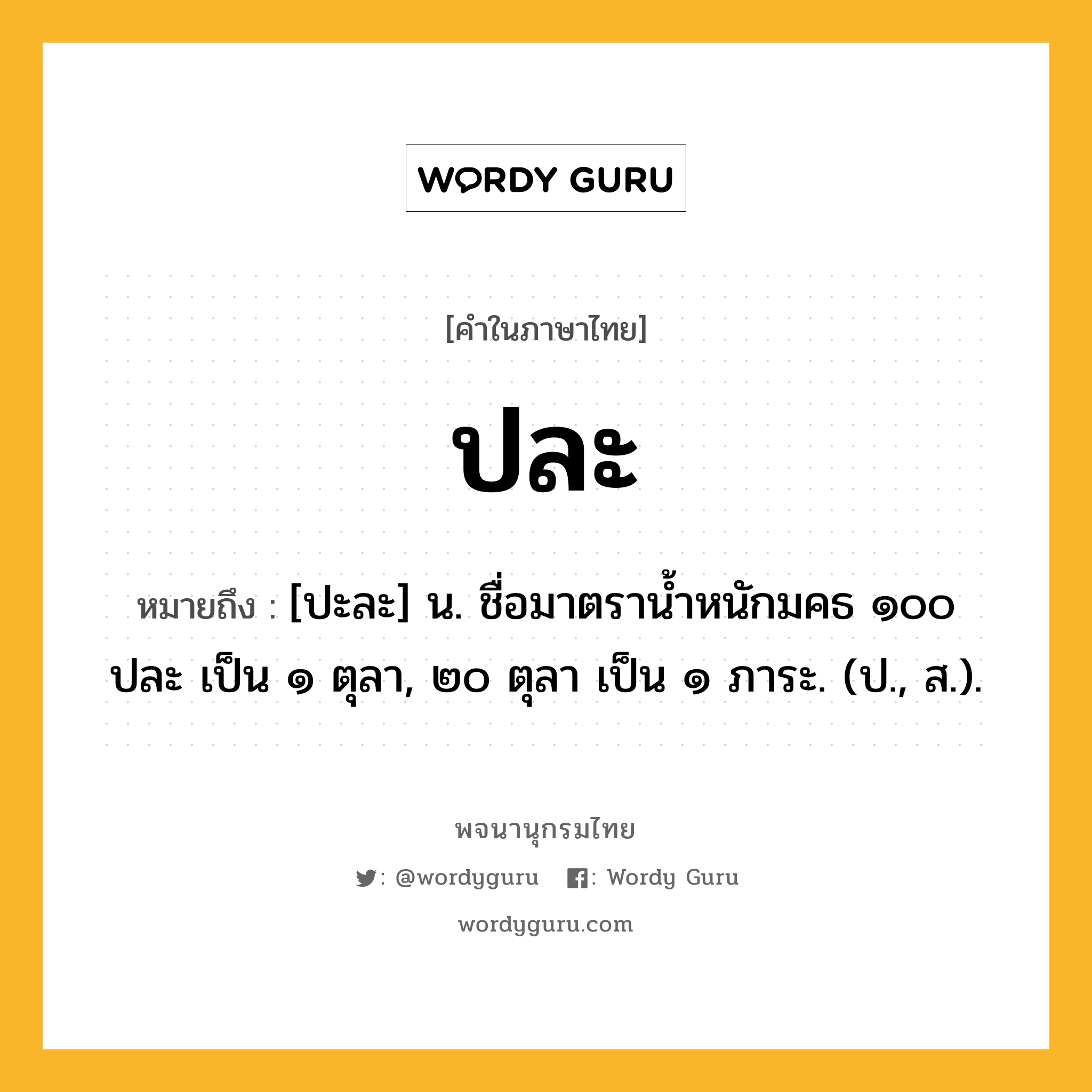 ปละ ความหมาย หมายถึงอะไร?, คำในภาษาไทย ปละ หมายถึง [ปะละ] น. ชื่อมาตรานํ้าหนักมคธ ๑๐๐ ปละ เป็น ๑ ตุลา, ๒๐ ตุลา เป็น ๑ ภาระ. (ป., ส.).