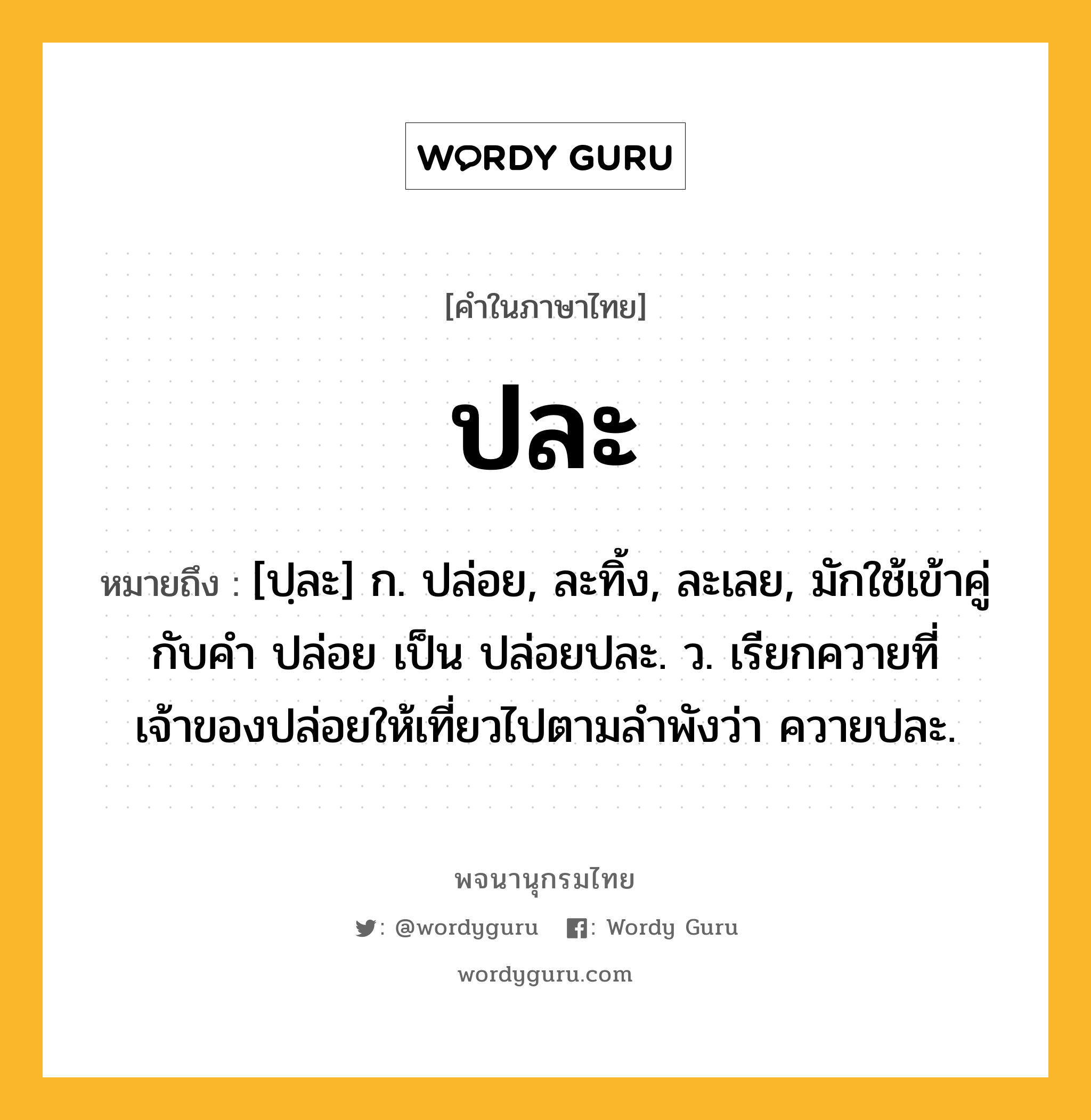 ปละ ความหมาย หมายถึงอะไร?, คำในภาษาไทย ปละ หมายถึง [ปฺละ] ก. ปล่อย, ละทิ้ง, ละเลย, มักใช้เข้าคู่กับคำ ปล่อย เป็น ปล่อยปละ. ว. เรียกควายที่เจ้าของปล่อยให้เที่ยวไปตามลําพังว่า ควายปละ.